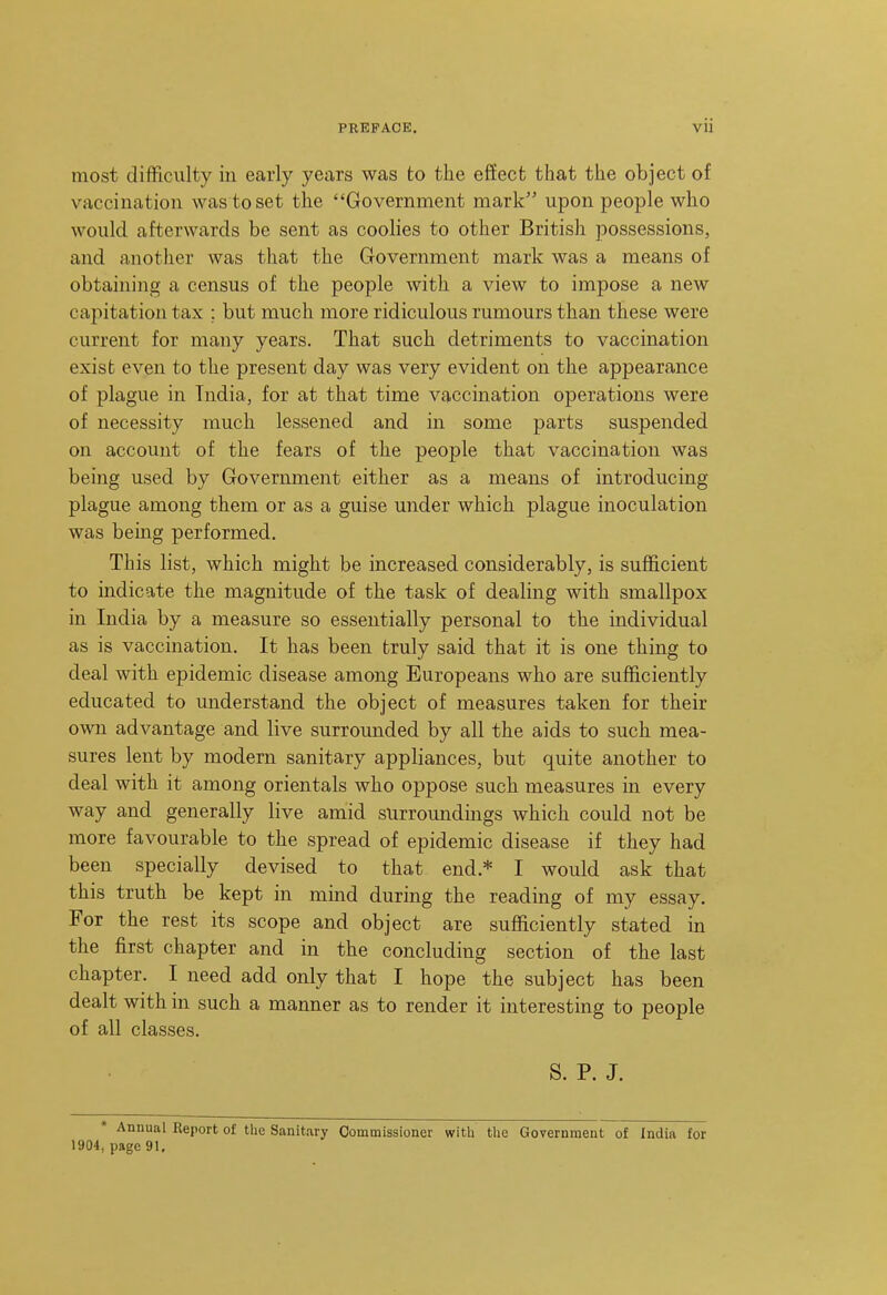 most difficulty in early years was to the effect that the object of vaccination was to set the Government mark upon people who would afterwards be sent as coolies to other British possessions, and another was that the Government mark was a means of obtaining a census of the people with a view to impose a new capitation tax ; but much more ridiculous rumours than these were current for many years. That such detriments to vaccination exist even to the present day was very evident on the appearance of plague in India, for at that time vaccination operations were of necessity much lessened and in some parts suspended on account of the fears of the people that vaccination was being used by Government either as a means of introducing plague among them or as a guise under which plague inoculation was being performed. This list, which might be increased considerably, is sufficient to indicate the magnitude of the task of dealing with smallpox in India by a measure so essentially personal to the individual as is vaccination. It has been truly said that it is one thing to deal with epidemic disease among Europeans who are sufficiently educated to understand the object of measures taken for their own advantage and live surrounded by all the aids to such mea- sures lent by modern sanitary appliances, but quite another to deal with it among orientals who oppose such measures in every way and generally live amid surroundmgs which could not be more favourable to the spread of epidemic disease if they had been specially devised to that end.* I would ask that this truth be kept in mind during the reading of my essay. For the rest its scope and object are sufficiently stated in the first chapter and in the concluding section of the last chapter. I need add only that I hope the subject has been dealt with in such a manner as to render it interesting to people of all classes. S. P. J. Annual Report of the Sanitary Commissioner with the Government of India for 1904, page 91.