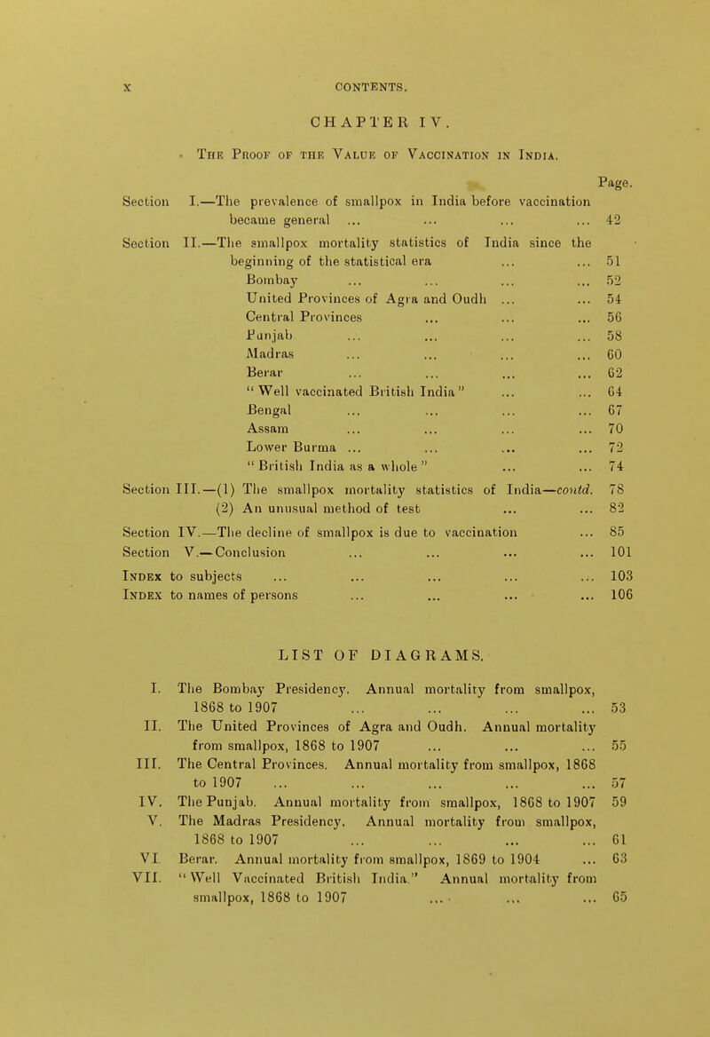 CHAPTERIV. . The Proof op the Value of Vaccination in India. Page. Section I.—The prevalence of smallpox in India before vaccination became general ... ... ... ... 42 Section II.—The smallpox mortality statistics of India since the beginning of the statistical era ... ... .51 Bombay ... ... ... ... 52 United Provinces of Agra and Oudh ... ... 54 Central Provinces ... ... ... 56 Punjab ... ... ... ... 58 Madras ... ... ... ... 60 Berar ... ... ... ... 62  Well vaccinated British India ... ... 64 Bengal ... ... ... ... 67 Assam ... ... ... ... 70 Lower Burma ... ... .... ... 72  British India as a whole  ... ... 74 Section III.—(1) The smallpox mortality statistics of India—contd. 78 (2) An unusual method of test ... ... 82 Section IV.—The decline of smallpox is due to vaccination ... 85 Section V.— Conclusion ... ... ... ... 101 Index to subjects ... ... ... ... ... 103 Inde.x to names of persons ... ... ... ... 106 LIST OF DIAGRAMS. I. The Bombay Presidency. Annual mortality from smallpox, 1868 to 1907 ... ... ... ... 53 II. The United Provinces of Agra and Oudh. Annual mortality from smallpox, 1868 to 1907 ... ... ... 55 III. The Central Provinces. Annual mortality from smallpox, 1868 to 1907 ... ... ... ... ... 57 IV. The Punjab. Annual mortality from smallpox, 1868 to 1907 59 V. The Madras Presidency. Annual mortality from smallpox, 1868 to 1907 ... ... ... ... 61 VI, Berar. Annual mortality from smallpox, 1869 to 1904 ... 63 VII.  Well Vaccinated British India. Annual mortality from smallpox, 1868 to 1907 ... ■ ... ... 65
