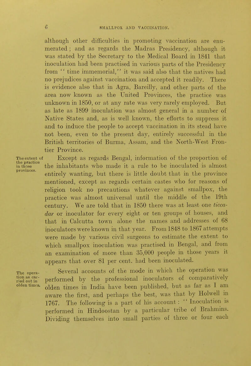 The extent of the practice in those provinces. although other difficulties in promoting vaccination are enu- merated ; and as regards the Madras Presidency, although it was stated by the Secretary to the Medical Board in 1841 that inoculation had been practised in various parts of the Presidency from '' time immemorial,'' it was said also that the natives had no prejudices against vaccination and accepted it readily. There is evidence also that in Agra, Bareilly, and other parts of the area now known as the United Provinces, the practice was unknown in 1850, or at any rate was very rarely employed. But as late as 1899 inoculation was almost general in a number of Native States and, as is well known, the efiorts to suppress it and to induce the people to accept vaccination in it's stead have not been, even to the present day, entirely successful in the British territories of Burma, Assam, and the North-West Fron- tier Province. Except as regards Bengal, information of the proportion of the inhabitants who made it a rule to be inoculated is almost entirely wanting, but there is little doubt that in the province mentioned, except as regards certain castes who for reasons of religion took no precautions whatever against smallpox, the practice was almost universal until the middle of the 19th century. We are told that in 1850 there was at least one ticca- dar or inoculator for every eight or ten groups of houses, and that in Calcutta town alone the names and addresses of 68 inoculators were known in that year. From 1848 to 1867 attempts were made by various civil surgeons to estimate the extent to which smallpox inoculation was practised in Bengal, and from an examination of more than 35,000 people in those years it appears that over 81 per cent, had been inoculated. Several accounts of the mode in which the operation was performed by the professional inoculators of comparatively olden times, ^j^^^ ^-^^^ -^^ j^^^jj^ j^^^^ ^^^^ published, but as far as I am aware the first, and perhaps the best, was that by Holwell m 1767. The following is a part of his account: Inoculation is performed in Hindoostan by a particular tribe of Brahmms. Dividing themselves into small parties of three or four each The opera tion as car ried out in