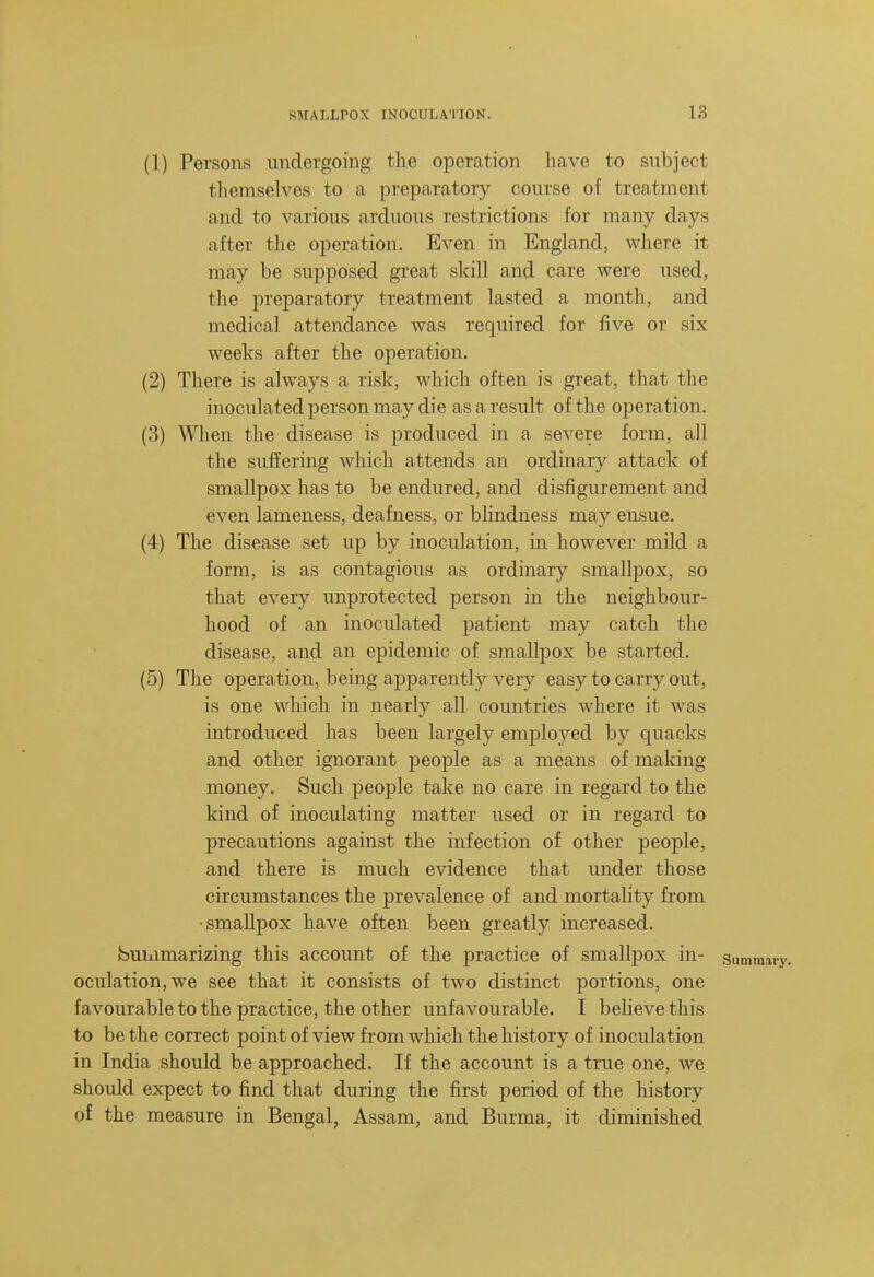 (1) Persons undergoing the operation have to subject tlicmselves to a preparatory course of treatment and to various arduous restrictions for many days after the operation. Even in England, where it may be supposed great skill and care were used, the preparatory treatment lasted a month, and medical attendance was required for five or six weeks after the operation. (2) There is always a risk, which often is great, that the inoculated person may die as a result of the operation. (3) When the disease is produced in a severe form, all the suffering which attends an ordinary attack of smallpox has to be endured, and disfigurement and even lameness, deafness, or bhndness may ensue. (4) The disease set up by inoculation, in however mild a form, is as contagious as ordinary smallpox, so that every unprotected person in the neighbour- hood of an inoculated patient may catch the disease, and an epidemic of smallpox be started. (5) The operation, being apparently very easy to carry out, is one which in nearly all countries where it was introduced has been largely employed by quacks and other ignorant people as a means of making money. Such people take no care in regard to the kind of inoculating matter used or in regard to precautions against the infection of other people, and there is much evidence that under those circumstances the prevalence of and mortality from •smallpox have often been greatly increased. bummarizing this account of the practice of smallpox in- oculation, we see that it consists of two distinct portions, one favourable to the practice, the other unfavourable. I beheve this to be the correct point of view from which the history of inoculation in India should be approached. If the account is a true one, we should expect to find that during the first period of the history of the measure in Bengal, Assam, and Burma, it diminished