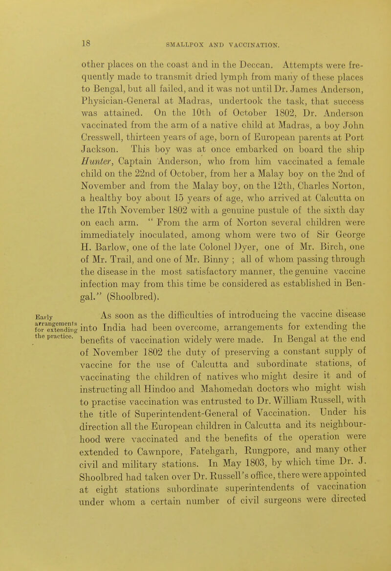 other places on the coast and in the Deccan. Attempts were fre- quently made to transmit dried lymph from mariy of these places to Bengal, but all failed, and it was not mitil Dr. James Anderson, Physician-General at Madras, undertook the task, that success was attained. On the 10th of October 1802, Dr. Anderson vaccinated from the arm of a native child at Madras, a boy John Cresswell, thirteen years of age, born of European parents at Port Jackson. This boy was at once embarked on board the ship Hunter, Captain Anderson, who from him vaccinated a female child on the 22nd of October, from her a Malay boy on the 2nd of November and from the Malay boy, on the 12th, Charles Norton, a healthy boy about 15 years of age, who arrived at Calcutta on the 17th November 1802 with a genuine pustule of the sixth day on each arm.  From the arm of Norton several children were immediately inoculated, among whom were two of Sir George H. Barlow, one of the late Colonel ])yer, one of Mr. Birch, one of Mr. Trail, and one of Mr. Binny ; all of whom passing through the disease in the most satisfactory manner, the genuine vaccine infection may from this time be considered as established in Ben- gal. (Shoolbred). Early As soon as the difficulties of introducing the vaccine disease forTxShlg into India had been overcome, arrangements for extending the uie practice, ^g^^gf^^g vaccinatiou widely were made. In Bengal at the end of November 1802 the duty of preserving a constant supply of vaccine for the use of Calcutta and subordinate stations, of vaccinating the children of natives who might desire it and of instructing all Hindoo and Mahomedan doctors who might wish to practise vaccination was entrusted to Dr. William Russell, with the title of Superintendent-General of Vaccination. Under his direction all the European children in Calcutta and its neighbour- hood were vaccinated and the benefits of the operation were extended to Cawnpore, Fatehgarh, Rungpore, and many other civil and military stations. In May 1803, by which time Dr. J. Shoolbred had taken over Dr. Russell's office, there were appointed at eight stations subordinate superintendents of vaccmation under whom a certain number of civil surgeons were directed