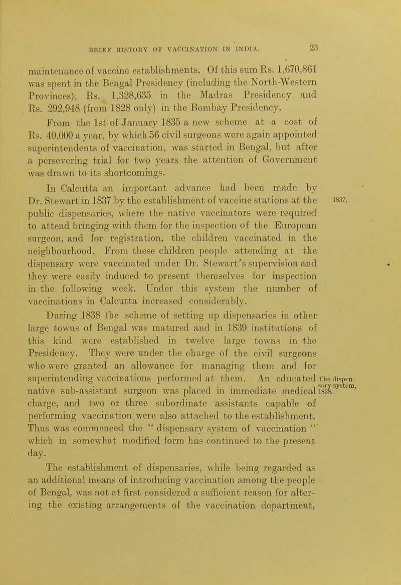 maintenance of vaccine establishments. Of this sum Rs. 1,670,861 was spent in tlie Bengal Presidency (including the North-Westcrn Provinces), Rs. 1,328,635 in the Madras Presidency and Rs. 292,948 (from 1828 only) in the Bombay Presidency. From the 1st of January 1835 a new scheme at a cost of Rs. -10,000 a year, by which 56 civil surgeons were again appointed superintendents of vaccination, was started in Bengal, but after a persevering trial for two years the attention of Government was drawn to its shortcomings. In Calcutta an important advance had been m.ade by Dr. Stewart in 1837 by the establishment of vaccine stations at the i837. public dispensaries, where the native vaccinators were required to attend bringing with them for the inspection of the European surgeon, and for registration, the children vaccinated in the neighbourhood. From these children people attending at the dispensary were vaccinated under Dr. Stewart's supervision and they were easily induced to present themselves for inspection in the following week. Under this system the number of vaccinations in Calcutta increased considerably. During 1838 the scheme of setting up dispensaries in other large towns of Bengal was matured and in 1839 institutions of this kind were established in twelve large towns in the Presidency. They were under the charge of the civil surgeons who were granted an allowance for managing them and for superintending vaccinations performed at them. An educated t he dispen- native sub-assistant surgeon was placed in immediate medical I'm^^**^*^™' charge, and two or three subordinate assistants capable of performing vaccination.were also attached to the establishment. Thus was commenced the  dispensary system of vaccination  which in somewhat modified form has continued to the present day. The establishment of dispensaries, while being regarded as an additional means of introducing vaccination among the people of Bengal, was not at first considered a sufficient reason for alter- ing the existing arrangements of the vaccination department,