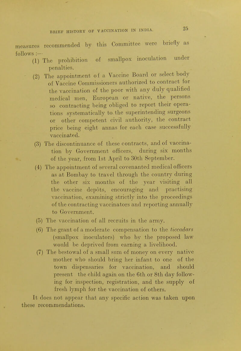 measures recommended by this Committee were briefly as follows :— (1) The prohibition of smallpox inoculation under penalties. (2) The appointment o f a Vaccine Board or select body of Vaccine Commissioners authorized to contract for the vaccination of the poor with any duly qualified medical men, European or native, the persons so contracting being obliged to report their opera- tions systematically to. the superintending surgeons or other competent civil authority, the contract price being eight annas for each case successfully vaccinated. (3) The discontinuance of these contracts, and of vaccina- tion by Government officers, during six months of the year, from 1st April to 30th September. (4) The appointment of several covenanted medical officers as at Bombay to travel through the country during the other six months of the year visiting all the vaccine depots, encouraging and practising vaccination, examining strictly into the proceedings of the contracting vaccinators and reporting annually to Government, (5) The vaccination of all recruits in the army. (6) The grant of a moderate compensation to the ticcadars (smallpox inoculators) who by the proposed law would be deprived from earning a livelihood. (7) The bestowal of a small sum of money on every native mother who should bring her infant to one of the town dispensaries for vaccination, and should present the child again on the 6th or 8th day follow- ing for inspection, registration, and the supply of fresh lymph for the vaccination of others. It does not appear that any specific action was taken upon these recommendations.