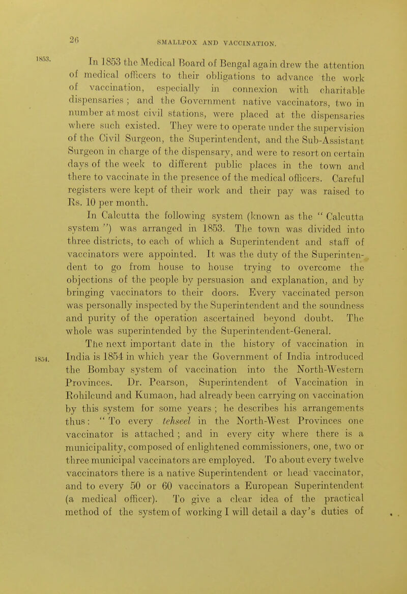 2(? SMALLPOX AND VACCINATION. In 1853 the Medical Board of Bengal again drew the attention of medical officers to their obligations to advance the work of vaccination, especially in connexion with charitable dispensaries ; and the Government native vaccinators, two in number at most civil stations, were placed at the dispensaries where such existed. They were to operate imdcr the supervision of the Civil Surgeon, the Superintendent, and the Sub-Assistant Surgeon in charge of the dispensary, and were to resort on certain days of the week to different public places in the town and there to vaccinate in the presence of the medical officers. Careful registers were kept of their work and their pay was raised to Rs. 10 per month. In Calcutta the following system (known as the  Calcutta system ) was arranged in 1853. The town was divided into three districts, to each of which a Superintendent and staff of vaccinators were appointed. It was tlie duty of the Superinten- dent to go from house to house trying to overcome the objections of the people by persuasion and explanation, and by bringing vaccinators to their doors. Every vaccinated person was personally inspected by the Superintendent and the soundness and purity of the operation ascertained beyond doubt. The whole was superintended by the Superintendent-General. The next important date in the history of vaccination in India is 1854 in which year the Government of India introduced the Bombay system of vaccination into the North-Western Provinces. Dr. Pearson, Superintendent of Vaccination in Rohilcund and Kumaon, had already been carrying on vaccination by this system for some years ; he describes his arrangements thus:  To every tehseel in the North-West Provinces one vaccinator is attached ; and in every city where there is a municipality, composed of enlightened commissioners, one, two or three municipal vaccinators are employed. To about every twelve vaccinators there is a native Superintendent or liead vaccinator, and to every 50 or 60 vaccinators a European Superintendent (a medical officer). To give a clear idea of the practical