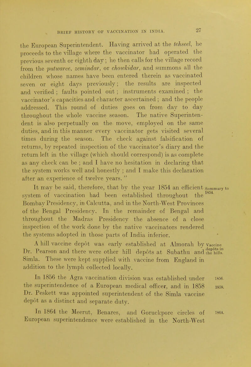 the European Superintendent. Having arrived at the iehseel, he proceeds to the village where the vaccinator had operated the previous seventh or eiglith day; he then calls for the village record from the putivaree, zemindar, or choivhidar, and summons all the children whose names have been entered therein as vaccinated seven or eight days previously; the results are inspected and verified ; faults pointed out ; instruments examined ; the vaccinator's capacities and character ascertained ; and the people addressed. This roimd of duties goes on from day to day throughout the whole vaccine season. The native Superinten- dent is also perpetually on the move, employed on the same duties, and in this manner every vaccinator gets visited several times during the season. The check against falsification of returns, by repeated inspection of the vaccinator's diary and the return left in the village (which should correspond) is as complete as any check can be ; and I have no hesitation in declaring that the system works well and honestly ; and I make this declaration after an experience of twelve years.  It may be said, therefore, that by the year 1854 an efficient Siiraniary to system of vaccination had been established throughout the Bombay Presidency, in Calcutta, and in the North-West Provinces of the Bengal Presidency. In the remainder of Bengal and throughout the Madras Presidency the absence of a close inspection of the work done by the native vaccinators rendered the systems adopted in those parts of India inferior. A hill vaccine depot was early established at Almorah by vaccine Dr. Pearson and there were other hill depots at Subathu and fhetms. Simla. These were kept supplied with vaccine from England in addition to the lymph collected locally. In 1856 the Agra vaccination division was established under i856. the superintendence of a European medical officer, and in 1858 i858. Dr. Peskett was appointed superintendent of the Simla vaccine depot as a distinct and separate duty. In 1864 the Meerut, Benares, and Goruckpore circles of iset. European superintendence were established in the North-West