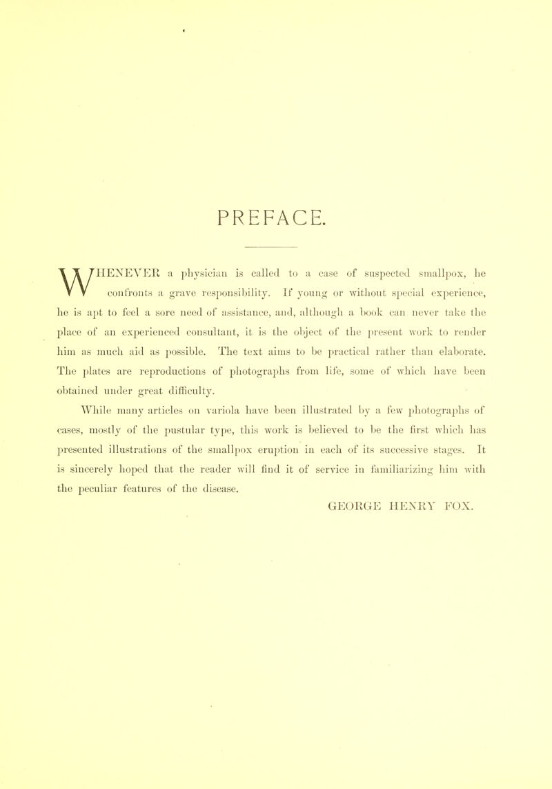 « PREFACE. WHENEVER a pliysieiuii is called to a case of suspected smallpox, lie confronts a grave responsibility. If young or without special experience, lie is apt to feel a sore need of assistance, and, although a book can never take the place of an exj^erienced consultant, it is the object of the present Avork to render him as much aid as possible. The text aims to be practical rather than elaborate. The plates are reproductions of photographs from life, some of which have been obtained under great difficulty. While many articles on variola have been illustrated by a few j^liotographs of cases, mostly of the ^^ustular type, this work is believed to be the first which has presented illustrations of the smallpox eruption in each of its successive stages. It is sincerely hoped that the reader will find it of service in familiarizing him Avith the peculiar features of the disease. GEORGE HENRY FOX.