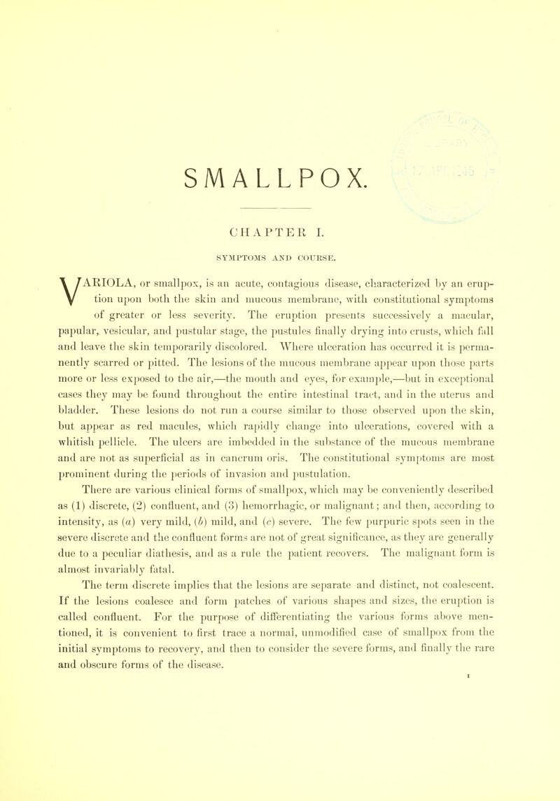 SMALLPOX CHAPTER L SYMPTOMS AND COURSE. VARIOLA, or smallpox, is an acute, contagious disease, characterized by an erup- tion upon both the skin and mucous membrane, with constitutional symptoms of greater or less severity. The eruption presents successively a macular, papular,, vesicular, and j^ustular stage, the pustules finally drying into crusts, which fall and leave the skin temporarily discolored. Where ulceration has occurred it is perma- nently scarred or pitted. The lesions of the mucous membrane appear upon those parts more or less exposed to the air,—the mouth and eyes, for example,—but in exceptional cases they may be found throughout the entire intestinal tract, and in the uterus and bladder. These lesions do not run a course similar to those observed upon the skin, but appear as red macules, which ra[)idly change into ulcerations, covered with a whitish pellicle. The ulcers are imbedded in the substance of the mucous meudjrane and are not as superficial as in cancrum oris. The constitutional symptoms are most prominent during the periods of invasion and pustulation. Tliere are various clinical forms of smallpox, which may be conveniently described as (1) discrete, (2) confluent, and (3) hemorrhagic, or malignant; and then, accordmg to intensity, as (a) very mild, (b) mild, and (c) severe. The few purpuric spots seen in the severe discrete and the confluent forms are not of great significance, as they are generally due to a peculiar diathesis, and as a rule the patient recovers. The malignant form is almost invariably fatal. The tei-m discrete implies that the lesions are separate and distinct, not coalescent. If the lesions coalesce and form patches of various shapes and sizes, the eruption is called confluent. For the purpose of differentiating the various forms above men- tioned, it is convenient to first trace a normal, unmodified case of smallpox from the initial symptoms to recovery, and then to consider the severe forms, and finally the rare and obscure forms of the disease.