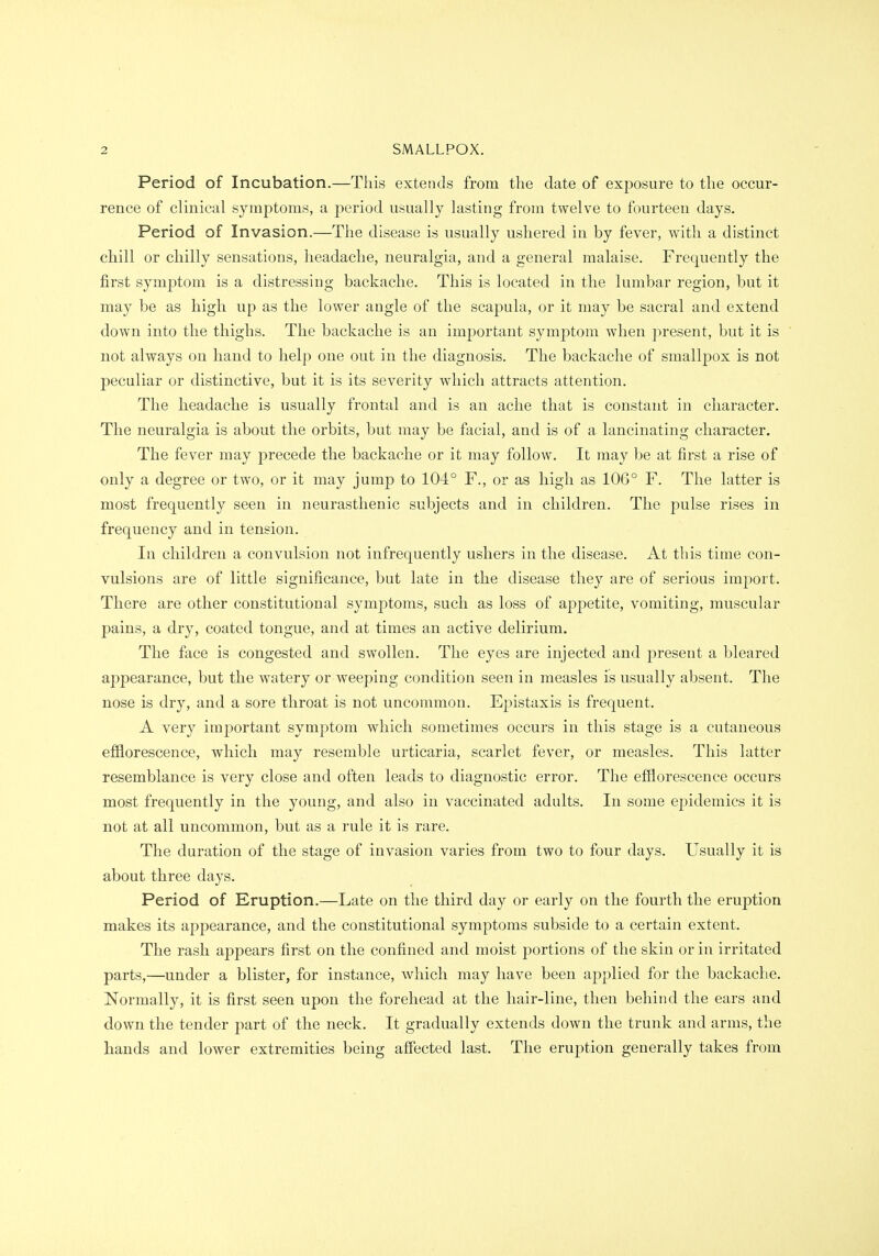 Period of Incubation.—This extends from the date of exposure to the occur- rence of clinical symptoms, a period usually lasting from twelve to fourteen days. Period of Invasion.—The disease is usually ushered in by fever, with a distinct cMll or chilly sensations, headache, neuralgia, and a general malaise. Frequently the first symptom is a distressing backache. This is located in the lumbar region, but it may be as high up as the lower angle of the scapula, or it may be sacral and extend down into the thighs. The backache is an important symptom when present, but it is not always on hand to help one out in the diagnosis. The backache of smallpox is not peculiar or distinctive, but it is its severity which attracts attention. The headache is usually frontal and is an ache that is constant in character. The neuralgia is about the orbits, but may be facial, and is of a lancinating character. The fever may precede the backache or it may follow. It may be at first a rise of only a degree or two, or it may jump to 104° F., or as high as 106° F. The latter is most frequently seen in neurasthenic subjects and in children. The pulse rises in frequency and in tension. In children a convulsion not infrequently ushers in the disease. At this time con- vulsions are of little significance, but late in the disease they are of serious import. There are other constitutional symptoms, such as loss of appetite, vomiting, muscular pains, a dry, coated tongue, and at times an active delirium. The face is congested and swollen. The eyes are injected and present a bleared appearance, but the watery or weeping condition seen in measles is usually absent. The nose is dry, and a sore throat is not uncommon. Epistaxis is frequent. A very important symptom which sometimes occurs in this stage is a cutaneous efilorescence, which may resemble urticaria, scarlet fever, or measles. This latter resemblance is very close and often leads to diagnostic error. The efilorescence occurs most frequently in the young, and also in vaccinated adults. In some epidemics it is not at all uncommon, but as a rule it is rare. The duration of the stage of invasion varies from two to four days. Usually it is about three days. Period of Eruption.—Late on the third day or early on the fourth the eruption makes its appearance, and the constitutional symptoms subside to a certain extent. The rash appears first on the confined and moist portions of the skin or in irritated parts,—under a blister, for instance, which may have been applied for the backache. Normally, it is first seen upon the forehead at the hair-line, then behind the ears and down the tender part of the neck. It gradually extends down the trunk and arms, the hands and lower extremities being affected last. The eruption generally takes from
