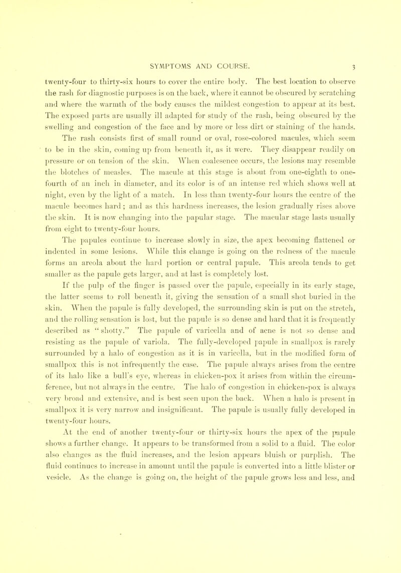 twenty-four to tliirty-six hours to cover the entire hody. The best location to observe the rash for diagnostic jmrposes is on the back, where it cannot be obscured by scratching and where the warmth of the body causes the miklest congestion to appear at its best. The exposed parts are usually ill adapted for study of the rash, being obscured by the swelling and congestion of the face and by more or less dirt or staining of the hands. The rash consists first of small round or oval, rose-colored macules, wdiicli seem to be in the skin, coming up from l)enenth it, as it w^ere. They disappear readily on pressure or on tension of the skin. When coalesence occurs, the lesions may resemble the blotches of measles. The macule at this stage is al)Out from one-eighth to one- fourth of an incli in diameter, and its color is of an intense red which shows well at night, even by the light of a match. In less than twenty-four hours the centre of the macule becomes hard ; and as this hardness increases, the lesion gradually rises above the skin. It is now changing into the papular stage. The macular stage lasts usually from eight to twenty-four hours. The papules continue to increase slowly in size, the apex becoming flattened or indented in some lesions. Wliile this change is going on the redness of the macule forms an areola about tlie liard portion or central papule. This areola tends to get smaller as the papule gets larger, and at last is completely lost. If the pulp of the finger is passed over the j^apule, especially in its early stage, the latter seems to roll beneath it, giving the sensation of a small shot buried in the skin. When the papule is fully developed, the surrounding skin is put on the stretch, and the rolling sensation is lost, but the papule is so dense and hard that it is frequently described as  shotty. The papule of varicella and of acne is not so dense and resisting as the papule of variola. The fully-developed papule in smallpox is rarely surrounded bv a halo of couirestion as it is in varicelhi, but in the modified form of smallpox this is not infrequently the case. The papule always arises from the centre of its halo like a bull's eye, whereas in chicken-pox it arises from within the circum- ference, but not always in the centre. The halo of congestion in chicken-pox is always very broad and extensive, and is best seen upon the back. When a halo is present in smallpox it is very narrow and insignificant. The papule is usually fully developed in twenty-four hours. At the end of another twenty-four or thirty-six hours the apex of the papule shows a further change. It appears to be transformed from a solid to a fluid. The color also changes as the fluid increases, and the lesion appears bluish or purplish. The fluid continues to increase in amount until the papule is converted into a little blister or vesicle. As the change is going on, the height of the papule grows less and less, and