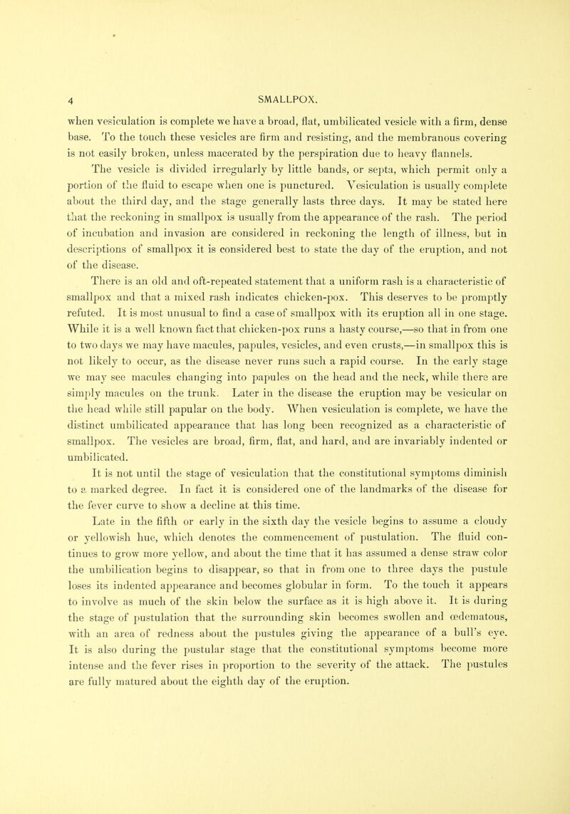 when vesiculation is complete Ave have a broad, flat, umbilieated vesicle with a firm, dense base. To the touch these vesicles are firm and resisting, and the membranous covering is not easily broken, unless macerated by the perspiration due to heavy flannels. The vesicle is divided irregularly by little bands, or septa, which permit only a portion of the fluid to escape when one is punctured. Vesiculation is usually complete about the third day, and the stage generally lasts three days. It may be stated here that the reckoning in smallpox is usually from the appearance of the rash. The j)eriod of incubation and invasion are considered in reckoning the length of illness, but in descriptions of smallpox it is considered best to state the day of the eruption, and not of the disease. There is an old and oft-repeated statement that a uniform rash is a characteristic of smallpox and that a mixed rash indicates chicken-pox. This deserves to be promptly refuted. It is most unusual to find a case of smallpox with its eruption all in one stage. While it is a well known fact that chicken-pox runs a hasty course,—so that in from one to two days we may have macules, papules, vesicles, and even crusts,—in smallpox this is not likely to occur, as the disease never runs such a rapid course. In the early stage we may see macules changing into papules on the head and the neck, while there are simply macules on the trunk. Later in the disease the eruption may be vesicular on the head while still papular on the body. When vesiculation is complete, we have the distinct umbilieated appearance that has long been recognized as a characteristic of smallpox. The vesicles are broad, firm, flat, and hard, and are invariably indented or umbilieated. It is not until the stage of vesiculation that the constitutional symptoms diminish to a marked degree. In fact it is considered one of the landmarks of the disease for the fever curve to show a decline at this time. Late in the fifth or early in the sixth day the vesicle begins to assume a cloudy or yellowish hue, which denotes the commencement of pustulation. The fluid con- tinues to grow more yellow, and about the time that it has assumed a dense straw color the umbilication begins to disappear, so that in from one to three days the pustule loses its indented appearance and becomes globular in form. To the touch it appears to involve as much of the skin below the surface as it is high above it. It is during the stage of pustulation that the surrounding skin becomes swollen and oedematous, with an area of redness about the pustules giving the appearance of a bull's eye. It is also during the pustular stage that the constitutional symptoms become more intense and the fever rises in proportion to the severity of the attack. The pustules are fully matured about the eighth day of the eruption.