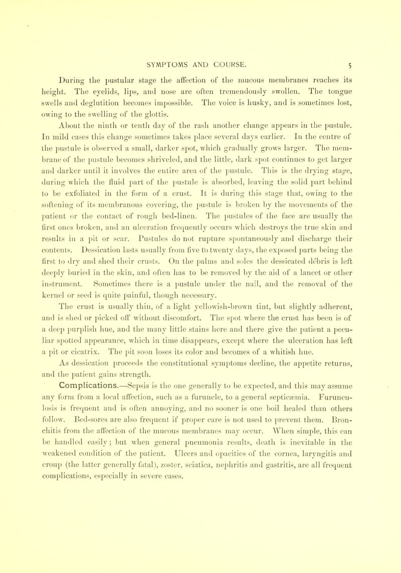 During the pustular stage the affection of the mucous membranes reaches its height. The eyelids, lips, and nose are often tremendously swollen. The tongue swells and deglutition becomes impossible. The voice is husky, and is sometimes lost, owing to the swelling of the glottis. About the ninth or tenth day of the rash another change appears in the pustule. In mild cases this change sometimes takes place several days earlier. In the centre of the pustule is observed a small, darker spot, which gradually grows larger. The mem- brane of the pustule becomes shriveled, and the little, dark spot continues to get larger and darker until it involves the entire area of the pustule. This is the drying stage, during which the fluid part of the })ustule is absorbed, leaving the solid part behind to be exfoliated in the form of a crust. It is during this stage that, owing to the softening of its membranous covering, the pustule is broken by the movements of the patient or the contact of rough bed-linen. The pustules of the face are usually the first ones broken, and an ulceration frequently occurs which destroys the true skin and results iu a pit or scar. Pustules do not rupture spontaneously and discharge their contents. Dessication lasts usually from five to twenty days, the exposed parts being the first to dry and shed their crusts. On the palms and soles the dessicated debris is left deeply buried in the skin, and often has to be removed by the aid of a lancet or other instrument. Sometimes there is a pustule under the nail, and the removal of the kernel or seed is quite painful, though necessary. The crust is usually thin, of a light yellowish-brown tint, but slightly adherent, and is shed or picked off without discomfort. The spot where the crust has been is of a deep purplish hue, and the many little stains here and there give the patient a pecu- liar spotted appearance, which in time disappears, except where the ulceration has left a pit or cicatrix. The pit soon loses its color and becomes of a whitish hue. As dessication proceeds the constitutional symptoms decline, the appetite returns, and the patient gains strength. Complications.—Sepsis is the one generally to be expected, and this may assume any form from a local affection, such as a furuncle, to a general septicemia. Furuncu- losis is frequent and is often annoying, and no sooner is one boil healed than others follow. Bed-sores are also frequent if proper care is not used to prevent them. Bron- chitis from the affection of the mucous membranes may occur. When simple, this can be handled easily ; but when general pneumonia results, death is inevitable in the weakened condition of the jmtient. Ulcers and opacities of the cornea, laryngitis and croup (the latter generally fatal), zoster, sciatica, nephritis and gastritis, are all frequent complications, especially in severe cases.