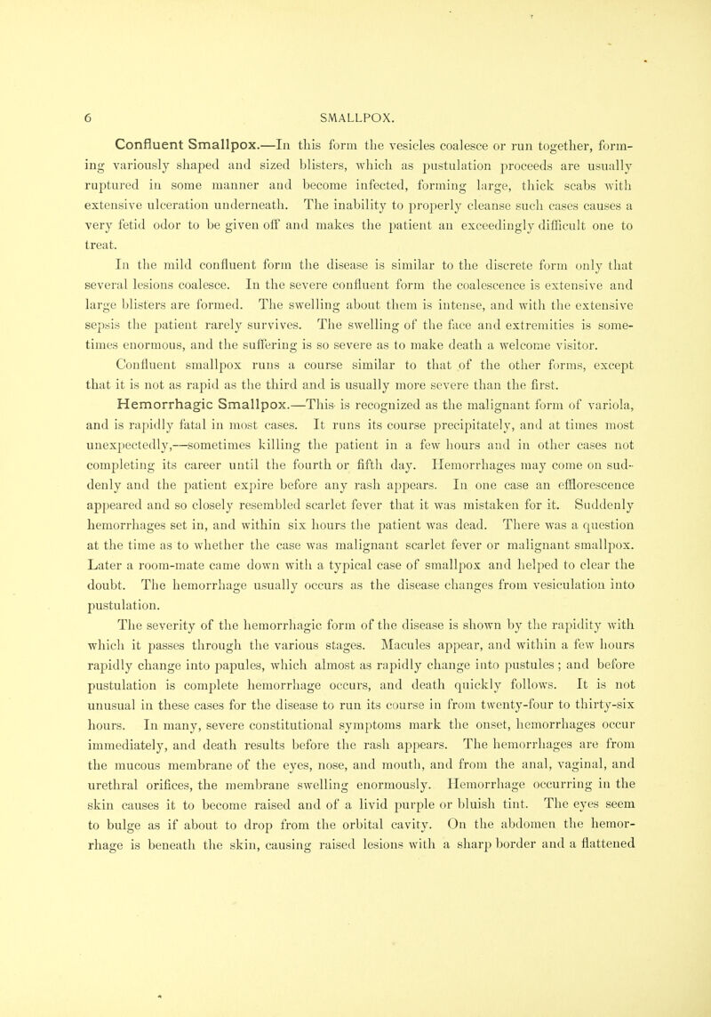 Confluent Smallpox.—In this form the vesicles coalesce or run together, form- ing variously shaped and sized blisters, which as pustulation proceeds are usually ruptured in some manner and become infected, forming large, thick scabs with extensive ulceration underneath. The inability to properly cleanse such cases causes a very fetid odor to be given off and makes the patient an exceedingly difficult one to treat. In tlie mild confluent form the disease is similar to the discrete form only that several lesions coalesce. In the severe confluent form the coalescence is extensive and large blisters are formed. The swelling about them is intense, and with the extensive sepsis the patient rarely survives. The swelling of the face and extremities is some- times enormous, and the suffering is so severe as to make death a welcome visitor. Confluent smallpox runs a course similar to that of the other forms, except that it is not as rapid as the third and is usually more severe than the first. Hemorrhagic Smallpox.—This is recognized as the malignant form of variola, and is rapidly fatal in most cases. It runs its course precipitately, and at times most unexpectedly,—sometimes killing the patient in a few hours and in other cases not completing its career until the fourth or fifth day. Hemorrhages may come on sud- denly and the patient expire before any rash appears. In one case an efflorescence appeared and so closely resembled scarlet fever that it was mistaken for it. Suddenly hemorrhages set in, and within six hours the j)atient was dead. There was a question at the time as to whether the case was malignant scarlet fever or malignant smallpox. Later a room-mate came down with a typical case of smallpox and helped to clear the doubt. The hemorrhage usually occurs as the disease changes from vesiculatiou into pustulation. The severity of the hemorrhagic form of the disease is shown by the rapidity with which it passes through the various stages. Macules appear, and within a few hours rapidly change into papules, which almost as rapidly change into pustules ; and before pustulation is complete hemorrhage occurs, and death quickly follows. It is not unusual in these cases for the disease to run its course in from twenty-four to thirty-six hours. In many, severe constitutional symptoms mark the onset, hemorrhages occur immediately, and death results before the rash appears. The hemorrhages are from the mucous membrane of the eyes, nose, and mouth, and from the anal, vaginal, and urethral orifices, the membrane swelling enormously. Hemorrhage occurring in the skin causes it to become raised and of a livid purple or bluish tint. The eyes seem to bulge as if about to drop from the orbital cavity. On the abdomen the hemor- rhage is beneath the skin, causing raised lesions with a sharp border and a flattened