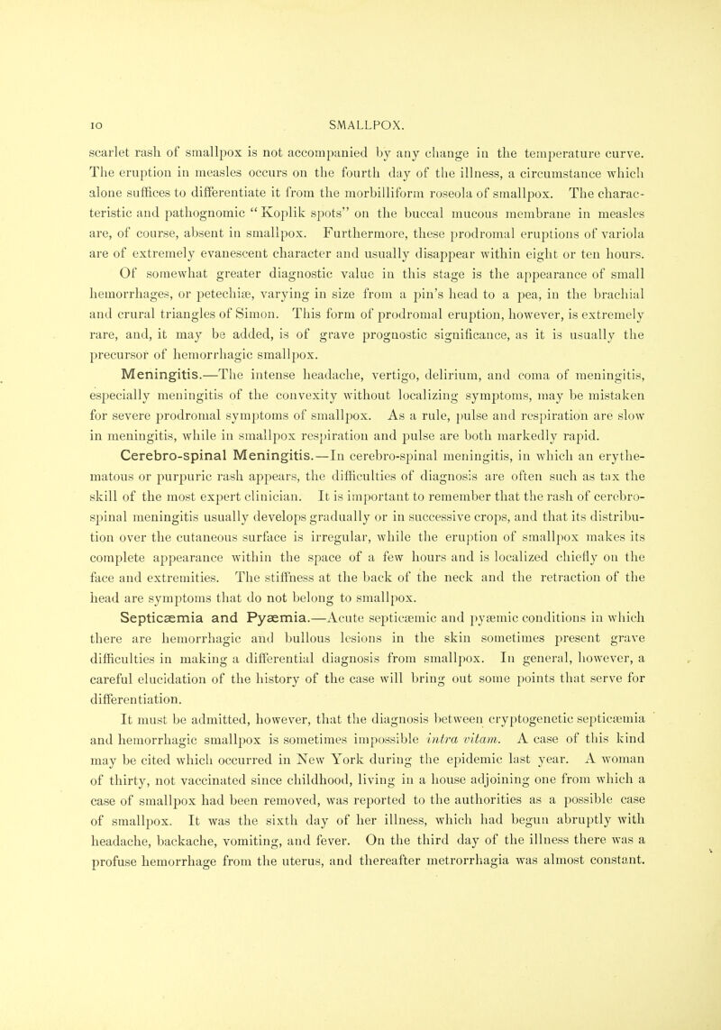 scarlet rash of smallpox is not accompanied by any change in the temperature curve. The eruption in measles occurs on the fourth day of the illness, a circumstance which alone suffices to differentiate it from the morbilliform roseola of smallpox. The charac- teristic and pathognomic Koplik spots on the buccal mucous membrane in measles are, of course, absent in smallpox. Furthermore, these prodromal eruptions of variola are of extremely evanescent character and usually disappear within eight or ten hours. Of somewhat greater diagnostic value in this stage is the appearance of small hemorrhages, or petechise, varying in size from a pin's head to a pea, in the brachial and crural triangles of Simon. This form of prodromal eruption, however, is extremely rare, and, it may be added, is of grave prognostic significance, as it is usually the precursor of hemorrhagic smallpox. Meningitis.—The intense headache, vertigo, delirium, and coma of meningitis, especially meningitis of the convexity without localizing symptoms, may be mistaken for severe prodromal symptoms of smallpox. As a rule, })ulse and respiration are slow in meningitis, while in smallpox respiration and pulse are both markedly rapid. Cerebro-spinal Meningitis.—In cerebro-spinal meningitis, in which an erythe- matous or purpuric rash appears, the difficulties of diagnosis are often such as tax the skill of the most expert clinician. It is important to remember that the rash of cerebro- spinal meningitis usually develops gradually or in successive crops, and that its distribu- tion over the cutaneous surface is irregular, while the eruption of smallpox makes its complete appearance within the space of a few hours and is localized chiefly on the face and extremities. The stiffness at the back of the neck and the reti'action of the head are symptoms that do not belong to smallpox. Septicsemia and Pyaemia.—Acute septicsemic and pyeemic conditions in which there are hemorrhagic and bullous lesions in the skin sometimes present grave difficulties in making a differential diagnosis from smallpox. In general, however, a careful elucidation of the history of the case will bring out some points that serve for differentiation. It must be admitted, however, that the diagnosis between cryptogenetic septicsemia and hemorrhagic smallpox is sometimes impossible intra vitam. A case of this kind may be cited which occurred in New York during the epidemic last year. A woman of thirty, not vaccinated since childhood, living in a house adjoining one from which a case of smallpox had been removed, was reported to the authorities as a possible case of smallpox. It was the sixth day of her illness, which had begun abruptly with headache, backache, vomiting, and fever. On the third day of the illness there was a profuse hemorrhage from the uterus, and thereafter metrorrhagia was almost constant.