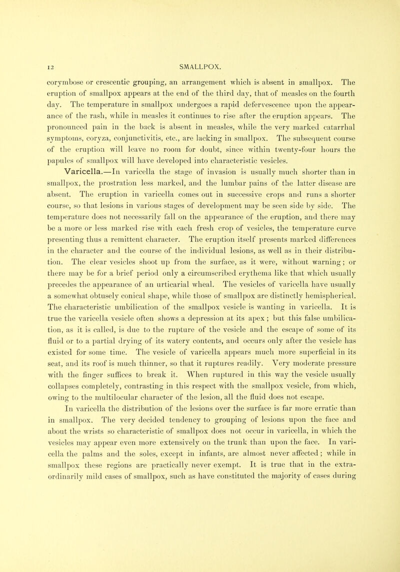 corymbose or crescentic grouping, an arrangement which is absent in smallpox. The eruption of smallpox appears at the end of the third day, that of measles on the fourth day. The temperature in smallpox undergoes a rapid defervescence upon the appear- ance of the rash, while in measles it continues to rise after the eruption appears. The pronounced pain in the back is absent in measles, while the very marked catarrhal symptoms, coryza, conjunctivitis, etc., are lacking in smallpox. The subsequent course of the eruption will leave no room for doubt, since within twenty-four hours the papules of smallpox will have developed into characteristic vesicles. Varicella.—In varicella the stage of invasion is usually much shorter than in smallpox, the prostration less marked, and the lumbar pains of the latter disease are absent. The eruption in varicella comes out in successive crops and runs a shorter course, so that lesions in various stages of development may be seen side by side. The temperature does not necessarily fall on the appearance of the eruption, and there may be a more or less marked rise with each fresh crop of vesicles, the temperature curve presenting thus a remittent character. The eruption itself presents marked differences in the character and the course of the individual lesions, as well as in their distribu- tion. The clear vesicles shoot up from the surface, as it were, without warning; or there may be for a brief period only a circumscribed erythema like that which usually precedes the appearance of an urticarial wheal. The vesicles of varicella have usually a somewhat obtusely conical shape, while those of smallpox are distinctly hemispherical. The characteristic umbilication of the smallpox vesicle is wanting in varicella. It is true the varicella vesicle often shows a depression at its apex ; but this false umbilica- tion, as it is called, is due to the rupture of the vesicle and the escape of some of its fluid or to a partial drying of its watery contents, and occurs only after the vesicle has existed for some time. The vesicle of varicella appears much more superficial in its seat, and its roof is much thinner, so that it ruptures readily. Very moderate pressure with the finger suffices to break it. When ruptured in this way the vesicle usually collapses completely, contrasting in this respect with the smallpox vesicle, from which, owing to the multilocular character of the lesion, all the fluid does not escape. In varicella the distribution of the lesions over the surface is far more erratic than in smallpox. The very decided tendency to grouping of lesions upon the face and about the wrists so characteristic of smallpox does not occur in varicella, in which the vesicles may appear even more extensively on the trunk than upon the face. In vari- cella the palms and the soles, except in infants, are almost never affected; while in smallpox these regions are practically never exempt. It is true that in the extra- ordinarily mild cases of smallpox, such as have constituted the majority of cases during
