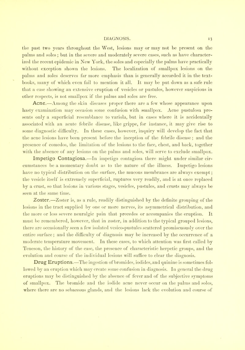 the past two years throughout the West, lesions may or may not be present on the palms and soles; but in the severe and moderately severe cases, such as have character- ized the recent epidemic in New York, the soles and especially the palms have practically without exception shown the lesions. The localization of smallpox lesions on the palms and soles deserves far more emphasis than is generally accorded it in the text- books, many of which even fail to mention it all. It may be put down as a safe rule that a case showing an extensive eruption of vesicles or pustules, however suspicious in other respects, is not smallpox if the palms and soles are free. Acne.—Among the skin diseases proper there are a few whose appearance upon hasty examination may occasion some confusion with smallpox. Acne pustulosa pre- sents only a superficial resemblance to variola, but in cases where it is accidentally associated with an acute febrile disease, like grippe, for instance, it may give rise to some diagnostic difficulty. In these cases, however, inquiry will develop the fact that the acne lesions have been present before the inception of the febrile disease ; and the presence of comedos, the limitation of the lesions to the face, chest, and back, together with the absence of any lesions on the palms and soles, will serve to exclude smallpox. Impetigo Contagiosa.—In impetigo contagiosa there might under similar cir- cumstances be a momentary doubt as to the nature of the illness. Impetigo lesions have no typical distribution on the surface, the mucous membranes are always exempt; the vesicle itself is extremely superficial, ruptures very readily, and is at once replaced by a crust, so that lesions in various stages, vesicles, pustules, and crusts may always be seen at the same time. Zoster.—Zoster is, as a rule, readily distinguished by the definite grouping of the lesions in the tract supplied by one or more nerves, its asymmetrical distribution, and the more or less severe neuralgic pain that precedes or accompanies the eruption. It must be remembered, however, that in zoster, in addition to the typical grouped lesions, there are occasionally seen a few isolated vesico-pustules scattered jDromiscuously over the entire surface; and the difficulty of diagnosis may be increased by the occurrence of a moderate temperature movement. In these cases, to which attention was first called by Teneson, the history of the case, the presence of characteristic herpetic groups, and the evolution and course of tlie individual lesions will suffice to clear the diagnosis. Drug Eruptions.—The ingestion of bromides, iodides, and quinine is sometimes fol- lowed by an eruption wdiich may create some confusion in diagnosis. In general the drug eruptions may be distinguished by the absence of fever and of the subjective symptoms of smallpox. The bromide and the iodide acne never occur on the palms and soles, where there are no sebaceous glands, and the lesions lack the evolution and course of