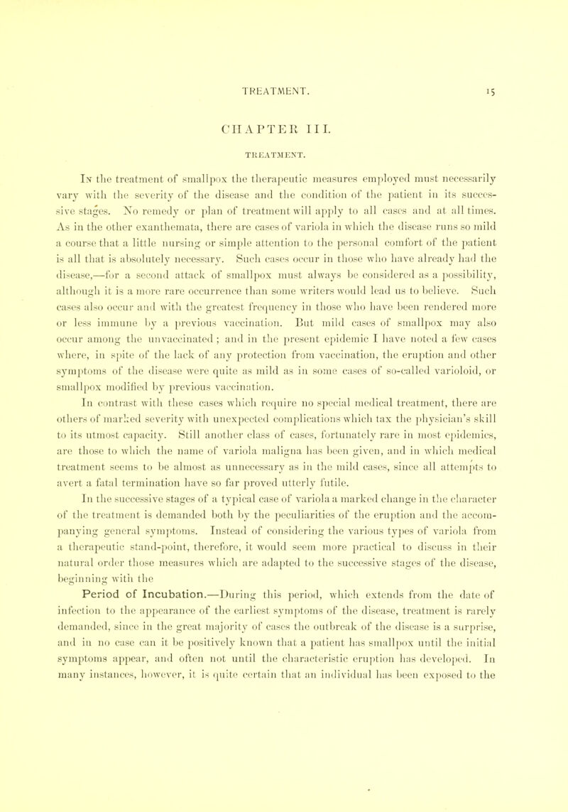CHAPTER III. TREATMENT. In the treatment of smallpox the therapeutic measures employed must necessarily vary with the severity of the disease and the condition of the patient in its succes- sive stages. No remedy or plan of treatment will apply to all cases and at all times. As in the other exanthemata, there are cases of variola in which the disease runs so mild a course that a little nursing or simple attention to the pei-sonal comfort of the patient is all that is absolutely necessary. Such cases occur in those who have already had the disease,—for a second attack of smallpox must always be considered as a possibility, although it is a more rare occurrence than some Avriters would lead us to believe. Such cases also occur and with the greatest frequency in those Avho have been rendered more or less immune by a previous vaccination. But mikl cases of smallpox may also occur among the unvaccinated ; and in tlie present epidemic I have noted a few cases where, in spite of the lack of any protection from vaccination, the eruption and other symptoms of the tlisease were quite as mild as in some cases of so-called varioloid, or smallpox modified by previous vaccination. In contrast with these cases which require no special medical treatment, there are others of marked severity with unexpected complications which tax the physician's skill to its utmost capacity. Still another class of cases, fortunately rare in most epidemics, are those to which tlie name of variola maligna has been given, and in wliich medical treatment seems to be almost as unnecessary as in the mild cases, since all attempts to avert a fatal termination have so far proved utterly futile. In the successive stages of a typical case of variola a iiiarked change in the character of the treatment is demanded both by the peculiarities of the eruption and the accom- panying general symptoms. Instead of considering the various types of variola from a therapeutic stand-point, therefore, it would seem more practical to discuss in their natural order those measures which are adapted to the successive stages of the disease, beginning with the Period of Incubation.—During this period, whicli extends from the date of infection to the appearance of the earliest symptoms of the disease, treatment is rarely demanded, since in the great majority of cases the outbreak of the disease is a surprise, and in no case can it be positively known that a jDatient has smallpox until the initial symptoms appear, and often not until the characteristic eruption has developed. In many instances, however, it is quite cei'tain tliat an individual has been exposed to the