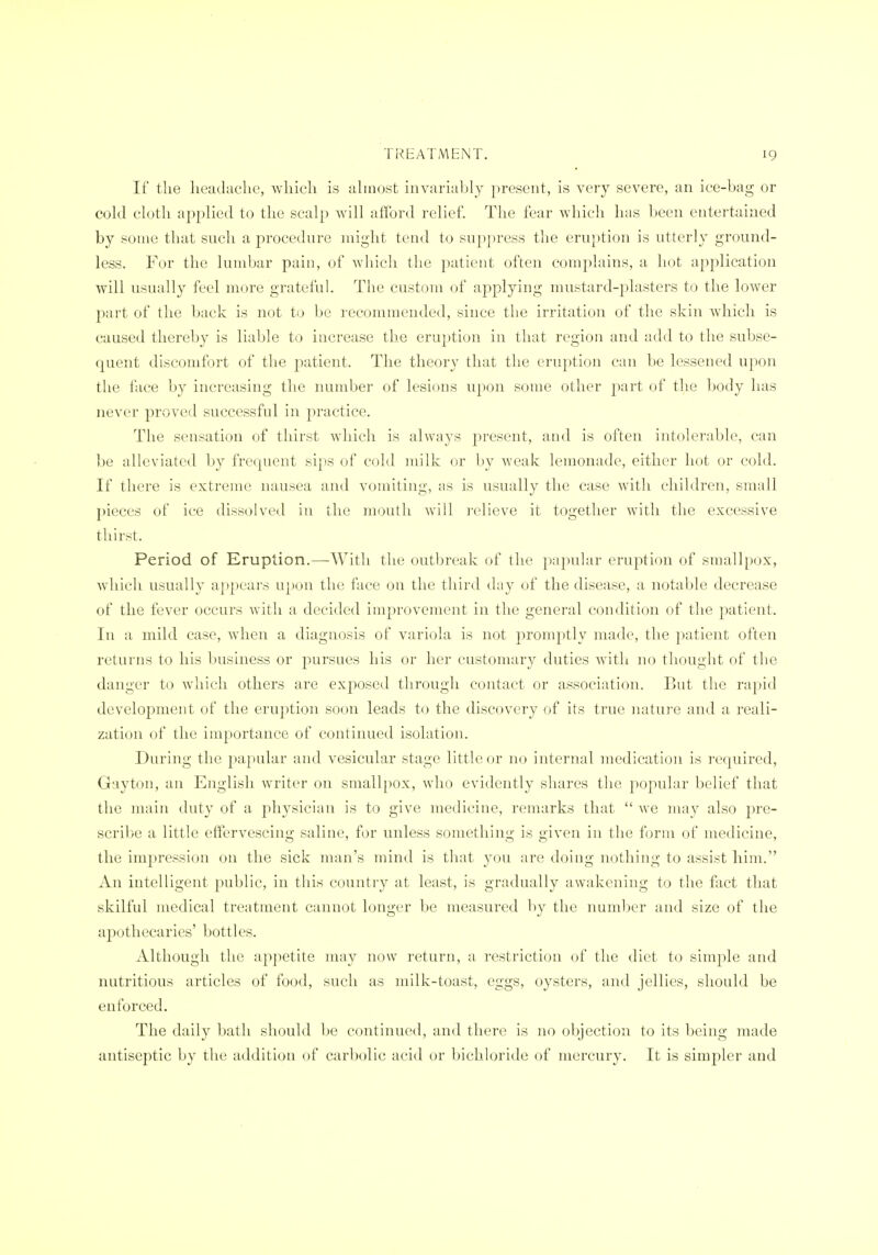If the headache, which is ahnost invarialjly present, is very severe, an ice-bag or cokl cloth applied to the scalj) will afford relief. The fear which has Leen entertained by some that such a procedure might tend to su})press the eruption is utterly ground- less. For the lumbar pain, of which the patient often complains, a hot application will usually feel more grateful. The custom of applying mustard-plasters to the lower part of the back is not to be recommended, since the irritation of the skin which is caused thereby is liable to increase the eruption in that region and add to the subse- quent discomfort of the patient. The theory that the eruption can be lessened upon the face by increasing the number of lesions upon some other part of the body has never proved successful in practice. The sensation of thirst which is always present, and is often intolerable, can be alleviated by frequent sips of cold milk or by Aveak lemonade, either hot or cold. If there is extreme nausea and vomiting, as is usually the case with children, small pieces of ice dissolved in the mouth will relieve it together with the excessive thirst. Period of Eruption.—With the outbreak of the papular eruption of smallp(jx, which usually appears upon the face on the third day of the disease, a notable decrease of the fever occurs with a decided improvement in the general condition of the patient. In a mild case, Avhen a diagnosis of variola is not promptly made, the patient often returns to his business or pursues his or her customary duties with no thought of the danger to which others are exposed through contact or association. But the rapid development of the eruption soon leads to the discovery of its true natui'c and a reali- zation of the importance of continued isolation. During the papular and vesicular stage little or no internal medication is I'cquired, Gay ton, an English writer on smallpox, who evidently shares the popular belief that the main duty of a physician is to give medicine, remarks that Ave may also pre- scribe a little effervescing saline, for unless something is given in the form of medicine, the impression on the sick man's mind is that you are doing nothing to assist him. An intelligent public, in this country at least, is gradually awakening to the flict that skilful medical treatment cannot longer be measured l)y the number and size of the ajDothecaries' bottles. Although the appetite may now return, a restriction of the diet to simple and nutritious articles of food, such as milk-toast, eggs, oysters, and jellies, should be enforced. The daily bath should be continued, and there is no objection to its being made antiseptic by the addition of carbolic acid or bichloride of mercury. It is simpler and