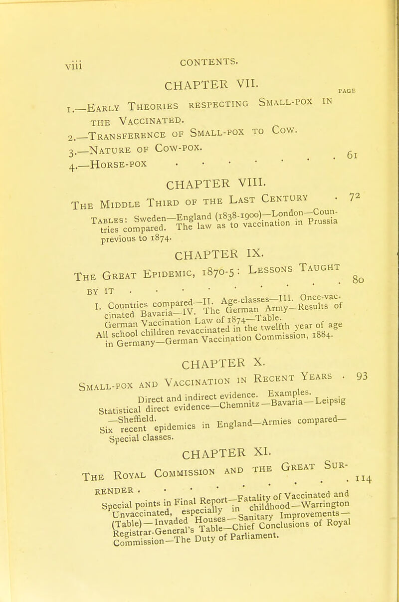 PAGE IN 6l 80 yiii CONTENTS. CHAPTER VII. 1. —Early Theories respecting Small-pox THE Vaccinated. 2. —Transference of Small-pox to Cow. 3. —Nature of Cow-pox. 4. —Horse-pox CHAPTER VIII. The Middle Third of the Last Century . 72 previous to 1874. CHAPTER IX. The Great Epidemic, 1870-5: Lessons Taught BY it . • • • ■ ■ ' J TT Acrp classes—III- Once-vac- cinated bavaria iv. ^ f^n^, Table German Vaccination Law °f i ^ble^ ^rS.at-aer^^^^^^^ CHAPTER X. Small-pox and Vaccination in Recent Years . Direct and indirect ^^^^-J^^^^ll^.^.s^, Statistical direct evidence-Chemnitz —Sheffield. Rndand—Armies compared— Six recent epidemics in Jingidim Special classes. CHAPTER XL The Royal Commission and the Great ^Sur- render. • • • p't^iity of Vaccinated and Special points in ^^-^'fX'^- ^^^^^^ fa ded 1^^^^^^ 93