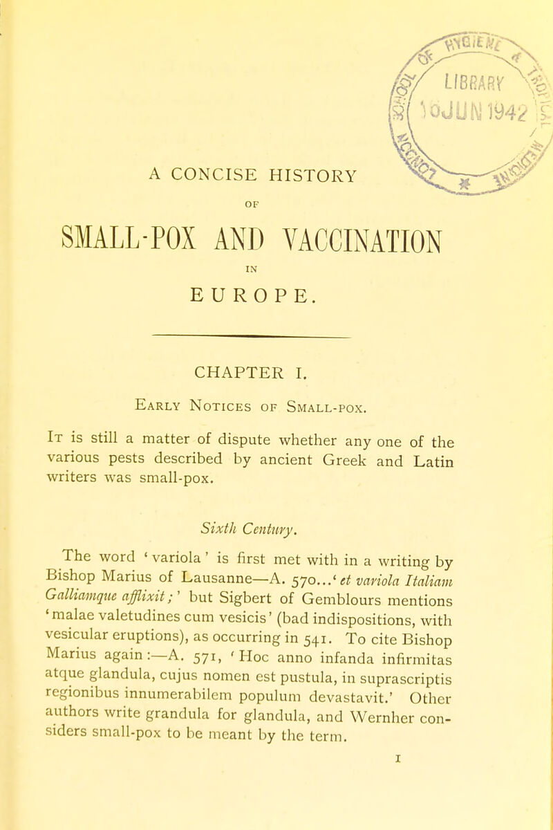 A CONCISE HISTORY OF SMALL-POX AND VACCINATION IN EUROPE. CHAPTER I. Early Notices of Small-pox. It is still a matter of dispute whether any one of the various pests described by ancient Greek and Latin writers was small-pox. Sixth Century. The word ' variola ' is first met with in a writing by Bishop Marius of Lausanne—A. s7o...'et variola Italiam Galliamque afflixit r but Sigbert of Gemblours mentions 'malae valetudines cum vesicis' (bad indispositions, with vesicular eruptions), as occurring in 541. To cite Bishop Marius again:—A. 571, 'Hoc anno infanda infirmitas atque glandula, cujus nomen est pustula, in suprascriptis regionibus innumerabilem populum devastavit.' Other authors write grandula for glandula, and Wernher con- siders small-pox to be meant by the term.