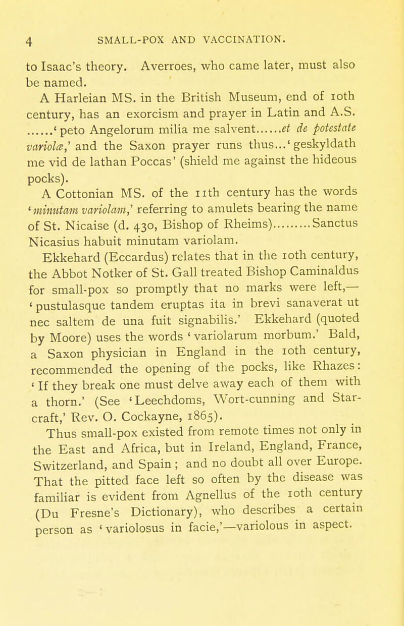 to Isaac's theory. Averroes, who came later, must also be named. A Harleian MS. in the British Museum, end of loth century, has an exorcism and prayer in Latin and A.S. «peto Angelorum milia me salvent et de potestate variolcB,' and the Saxon prayer runs thus...'geskyldath me vid de lathan Poccas' (shield me against the hideous pocks). A Cottonian MS. of the nth century has the words ^minntam variolam,' referring to amulets bearing the name of St. Nicaise (d. 430, Bishop of Rheims) Sanctus Nicasius habuit minutam variolam. Ekkehard (Eccardus) relates that in the loth century, the Abbot Notker of St. Gall treated Bishop Caminaldus for small-pox so promptly that no marks were left,— ' pustulasque tandem eruptas ita in brevi sanaverat ut nec saltem de una fuit signabilis.' Ekkehard (quoted by Moore) uses the words ' variolarum morbum.' Bald, a Saxon physician in England in the loth century, recommended the opening of the pocks, like Rhazes: ' If they break one must delve away each of them with a thorn.' (See 'Leechdoms, Wort-cunning and Star- craft,' Rev. O. Cockayne, 1865). Thus small-pox existed from remote times not only in the East and Africa, but in Ireland, England, France, Switzerland, and Spain ; and no doubt all over Europe. That the pitted face left so often by the disease was familiar is evident from Agnellus of the loth century (Du Fresne's Dictionary), who describes a certain person as ' variolosus in facie,'—variolous in aspect.