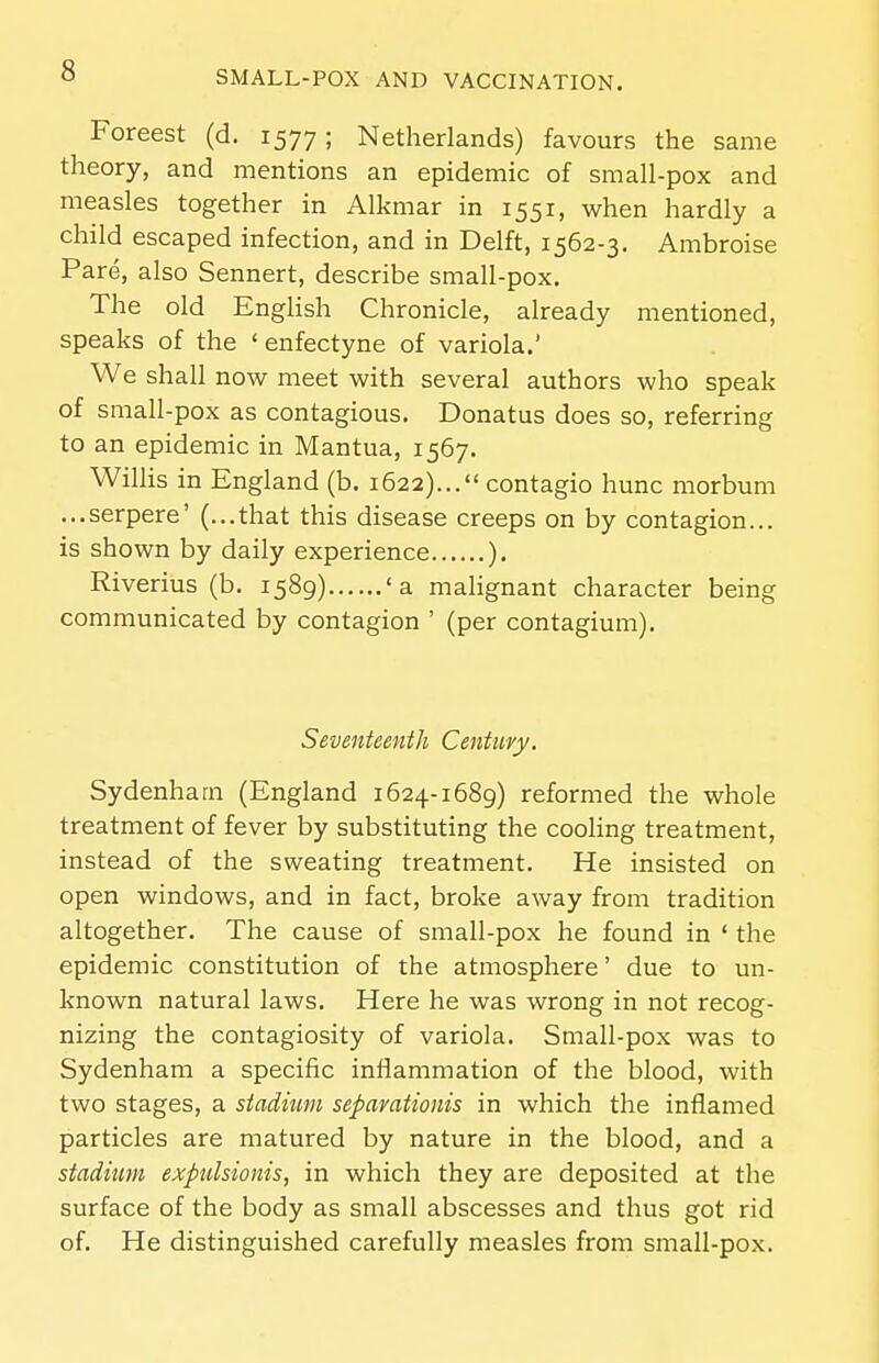 Foreest (d. 1577; Netherlands) favours the same theory, and mentions an epidemic of small-pox and measles together in Alkmar in 1551, when hardly a child escaped infection, and in Delft, 1562-3, Ambroise Pare, also Sennert, describe small-pox. The old English Chronicle, already mentioned, speaks of the ' enfectyne of variola.' We shall now meet with several authors who speak of small-pox as contagious. Donatus does so, referring to an epidemic in Mantua, 1567. Willis in England (b. 1622)... contagio hunc morbum ...serpere' (...that this disease creeps on by contagion... is shown by daily experience ). Riverius (b, 1589) 'a malignant character being communicated by contagion ' (per contagium). Seventeenth Century. Sydenham (England 1624-1689) reformed the whole treatment of fever by substituting the cooling treatment, instead of the sweating treatment. He insisted on open windows, and in fact, broke away from tradition altogether. The cause of small-pox he found in ' the epidemic constitution of the atmosphere' due to un- known natural laws. Here he was wrong in not recog- nizing the contagiosity of variola. Small-pox was to Sydenham a specific inflammation of the blood, with two stages, a stadium sepavationis in which the inflamed particles are matured by nature in the blood, and a stadium exptdsionis, in which they are deposited at the surface of the body as small abscesses and thus got rid of. He distinguished carefully measles from small-pox.