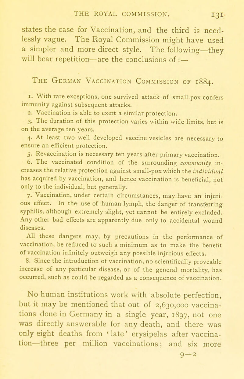 States the case for Vaccination, and the third is need- lessly vague. The Royal Commission might have used a simpler and more direct style. The following—they will bear repetition—are the conclusions of : — The German Vaccination Commission of 1884. 1. With rare exceptions, one survived attack of small-pox confers immunity against subsequent attacks. 2. Vaccination is able to exert a similar protection. 3. The duration of this protection varies within wide limits, but is on the average ten years. 4. At least two well developed vaccine vesicles are necessary to ensure an efficient protection. 5. Revaccination is necessary ten years after primary vaccination. 6. The vaccinated condition of the surrounding community in- creases the relative protection against small-pox which the individual has acquired by vaccination, and hence vaccination is beneficial, not only to the individual, but generally. 7. Vaccination, under certain circumstances, may have an injuri- ous effect. In the use of human lymph, the danger of transferring syphilis, although extremely slight, yet cannot be entirely excluded. Any other bad effects are apparently due only to accidental wound diseases. All these dangers may, by precautions in the performance of vaccination, be reduced to such a minimum as to make the benefit of vaccination infinitely outweigh any possible injurious effects. 8. Since the introduction of vaccination, no scientifically proveable increase of any particular disease, or of the general mortality, has occurred, such as could be regarded as a consequence of vaccination. No human institutions work with absolute perfection, but it may be mentioned that out of 2,630,000 vaccina- tions done in Germany in a single year, 1897, was directly answerable for any death, and there was only eight deaths from ' late' erysipelas after vaccina- tion—three per million vaccinations; and six more 9—2