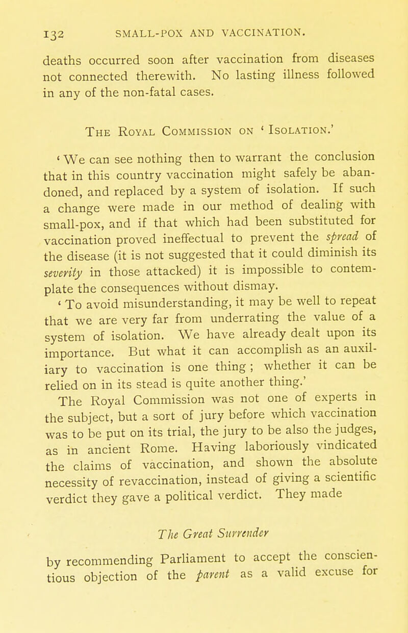 deaths occurred soon after vaccination from diseases not connected therewith. No lasting illness followed in any of the non-fatal cases. The Royal Commission on ' Isolation.' ' We can see nothing then to warrant the conclusion that in this country vaccination might safely be aban- doned, and replaced by a system of isolation. If such a change were made in our method of dealing with small-pox, and if that which had been substituted for vaccination proved ineffectual to prevent the spread of the disease (it is not suggested that it could diminish its severity in those attacked) it is impossible to contem- plate the consequences without dismay. ' To avoid misunderstanding, it may be well to repeat that we are very far from underrating the value of a system of isolation. We have already dealt upon its importance. But what it can accomplish as an auxil- iary to vaccination is one thing ; whether it can be reUed on in its stead is quite another thing.' The Royal Commission was not one of experts in the subject, but a sort of jury before which vaccination was to be put on its trial, the jury to be also the judges, as in ancient Rome. Having laboriously vindicated the claims of vaccination, and shown the absolute necessity of revaccination, instead of giving a scientific verdict they gave a political verdict. They made The Great Snrniidey by recommending ParUament to accept the conscien- tious objection of the parent as a valid excuse for