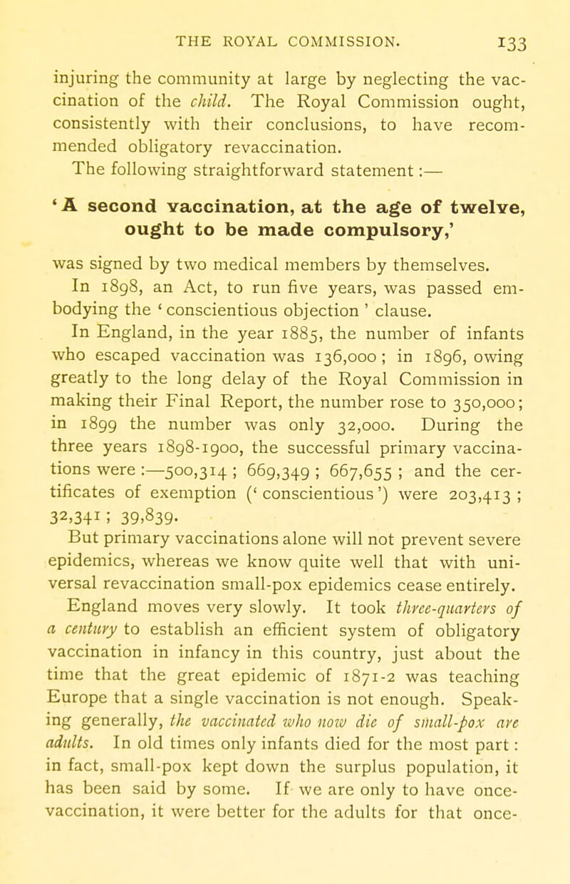 injuring the community at large by neglecting the vac- cination of the child. The Royal Commission ought, consistently with their conclusions, to have recom- mended obligatory revaccination. The following straightforward statement:— ' A second vaccination, at the age of twelve, ought to be made compulsory,' was signed by two medical members by themselves. In 1898, an Act, to run five years, was passed em- bodying the ' conscientious objection ' clause. In England, in the year 1885, the number of infants who escaped vaccination was 136,000; in 1896, owing greatly to the long delay of the Royal Commission in making their Final Report, the number rose to 350,000; in 1899 the number was only 32,000. During the three years 1898-1900, the successful primary vaccina- tions were :—500,314; 669,349; 667,655; and the cer- tificates of exemption ('conscientious') were 203,413; 32,341; 39,839. But primary vaccinations alone will not prevent severe epidemics, whereas we know quite well that with uni- versal revaccination small-pox epidemics cease entirely. England moves very slowly. It took three-quarters of a century to establish an efficient system of obligatory vaccination in infancy in this country, just about the time that the great epidemic of 1871-2 was teaching Europe that a single vaccination is not enough. Speak- ing generally, the vaccinated tt'ho notv die of small-pox are adults. In old times only infants died for the most part: in fact, small-pox kept down the surplus population, it has been said by some. If we are only to have once- vaccination, it were better for the adults for that once-