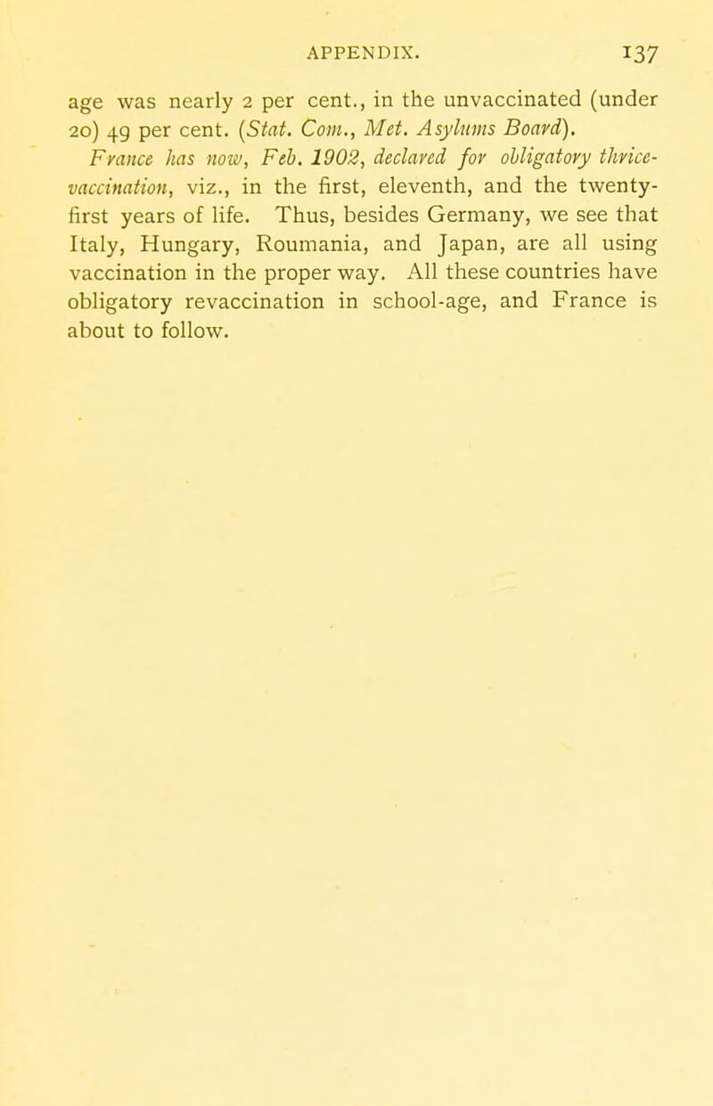 age was nearly 2 per cent., in the unvaccinated (under 20) 49 per cent. {Stat. Com., Met. Asylums Board). France has now, Feb. 1902, declared for obligatory tJmce- vaccination, viz., in the first, eleventh, and the twenty- first years of life. Thus, besides Germany, we see that Italy, Hungary, Roumania, and Japan, are all using vaccination in the proper way. All these countries have obligatory revaccination in school-age, and France is about to follow.