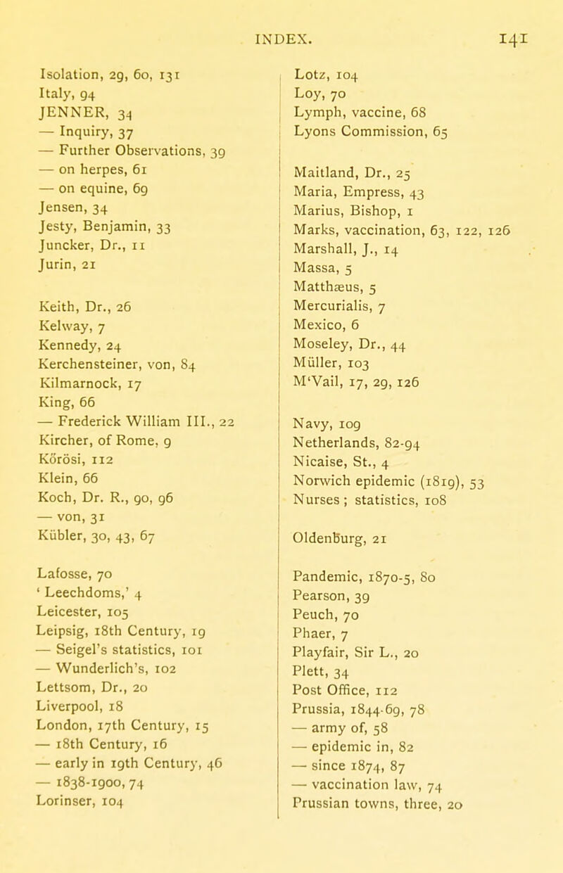 Isolation, 29, 60, 131 Italy, 94 JENNER, 34 — Inquiry, 37 — Further Observations, 39 — on herpes, 61 — on equine, 69 Jensen, 34 Jesty, Benjamin, 33 Juncker, Dr., 11 Jurin, 21 Keith, Dr., 26 Kelway, 7 Kennedy,24 Kerchensteiner, von, 84 Kilmarnock, 17 King, 66 — Frederick William III., 22 Kircher, of Rome, 9 Korosi, 112 Klein, 66 Koch, Dr. R., 90, 96 — von, 31 Kiibler, 30, 43, 67 Lafosse, 70 ' Leechdoms,' 4 Leicester, 105 Leipsig, i8th Century, 19 — Seigel's statistics, loi — Wunderlich's, 102 Lettsom, Dr., 20 Liverpool, 18 London, 17th Century, 15 — i8th Century, 16 — early in 19th Century, 46 — 1838-1900,74 Lorinser, 104 Lotz, 104 Loy, 70 Lymph, vaccine, 68 Lyons Commission, 65 Maitland, Dr., 25 Maria, Empress, 43 Marius, Bishop, i Marks, vaccination, 63, 122, 126 Marshall, J., 14 Massa, 5 Matthseus, 5 Mercurialis, 7 Mexico, 6 Moseley, Dr., 44 Miiller, 103 M'Vail, 17, 29, 125 Navy, 109 Netherlands, 82-94 Nicaise, St., 4 Norwich epidemic (i8ig), 53 Nurses; statistics, 108 Oldenburg, 21 Pandemic, 1870-5, 80 Pearson, 39 Peuch, 70 Phaer, 7 Playfair, Sir L., 20 Plett, 34 Post Office, 112 Prussia, 1844-69, 78 — army of, 58 — epidemic in, 82 — since 1874, 87 — vaccination law, 74 Prussian towns, three, 20