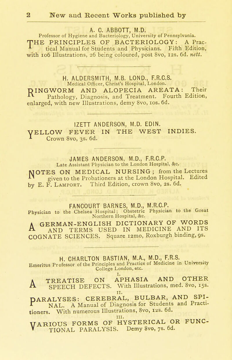 A. C. ABBOTT, M.D. Professor of Hygiene and Bacteriology, University of Pennsylvania. THE PRINCIPLES OF BACTERIOLOGY: A Prac- ■'■ tical Manual for Students and Physicians. Fifth Edition, with io5 Illustrations, 26 being coloured, post 8vo, 12s. 6d. nett. H. ALDERSMITH, M.B. LOND., F.R.C.S. Medical Officer, Christ's Hospital, London. RINGWORM AND ALOPECIA AREATA: Their Pathology, Diagnosis, and Treatment. Fourth Edition, enlarged, with new Illustrations, demy 8vo, los. 6d. IZETT ANDERSON, M.D. EDIN. VELLOW FEVER IN THE WEST INDIES. •'• Crown 8vo, 3s. 6d. JAMES ANDERSON, M.D., F.R.O.P. Late Assistant Physician to the London Hospital, &c. NOTES ON MEDICAL NURSING; from the Lectures given to the Probationers at the London Hospital. Edited by E. F. Lamport. Third Edition, crown 8vo, 2S. 6d. FANCOURT BARNES, M.D., M.R.C.P. Physician to the Chelsea Hospital; Obstetric Physician to the Great Northern Hospital, &c. A GERMAN-ENGLISH DICTIONARY OF WORDS ^ AND TERMS USED IN MEDICINE AND ITS COGNATE SCIENCES. Square i2mo, Roxburgh binding, gs. H. CHARLTON BASTIAN, M.A., M.D., F.R.S. Emeritus Professor of the Principles and Practice of Medicine in University College London, etc. I. A TREATISE ON APHASIA AND OTHER ^ SPEECH DEFECTS. With Illustrations, med. Svo, 15s. ARALYSES: CEREBRAL, BULBAR, AND SPI- NAL. A Manual of Diagnosis for Students and Practi- tioners. With numerous Illustrations, 8vo, 12s. 6d. III. VARIOUS FORMS OF HYSTERICAL OR FUNC- ' TIONAL PARALYSIS. Demy Svo, 7s. 6d. P