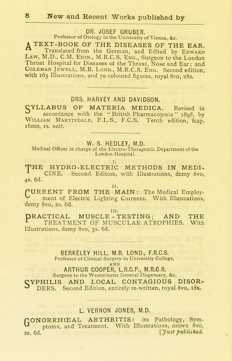DR. JOSEF GRUBER. Professor of Otology in the University of Vienna, &c. A TEXT-BOOK OF THE DISEASES OF THE EAR. Translated from the German, and Edited by Edward Law, M.D., CM. Edin., M.R.C.S. Eng., Surgeon to the London Throat Hospital for Diseases of the Throat, Nose and Ear; and Coleman Jewell, M.B. Lond., M.R.C.S. Eng. Second edition, with 165 Illustrations, and 70 coloured figures, royal 8vo, 28s. DRS. HARVEY AND DAVIDSON. CYLLABUS OF MATERIA MEDICA. Revised in *^ accordance with the British Pharmacopoeia iSgS, by William Martindale, F.L.S., F.C.S. Tenth edition, fcap. i6mo, IS. nett. W. S. HEDLEY, M.D. Medical Officer in charge of the Electro-Therapeutic Department of the London Hospital. I. fPHE HYDRO-ELECTRIC METHODS IN MEDI- CINE. Second Edition, with Illustrations, demy 8vo, 4s. 6d. II. PURRENT FROM THE MAIN : The Medical Employ- ^ ment of Electric Lighting Currents. With Illustrations, demy Bvo, 2S. 6d. III. PRACTICAL MUSCLE-TESTING; AND THE ^ TREATMENT OF MUSCULAR ATROPHIES. With Illustrations, demy 8vo, 3s. 6d. BERKELEY HILL, M.B. LOND., F.R.C.S. Professor of Clinical Surgery in University College, AND ARTHUR COOPER, L.R.C.P., M.R.C.S. Surgeon to the Westminster General Dispensary, &c. CYPHILIS AND LOCAL CONTAGIOUS DISOR- DERS. Second Edition, entirely re-written, royal 8vo, i8s. L VERNON JONES, M.D. GONORRHCEAL ARTHRITIS: its Pathology, Sym- ptoms, and Treatment. With Illustrations, crown 8vo, 2s. 6d. [^ust published.