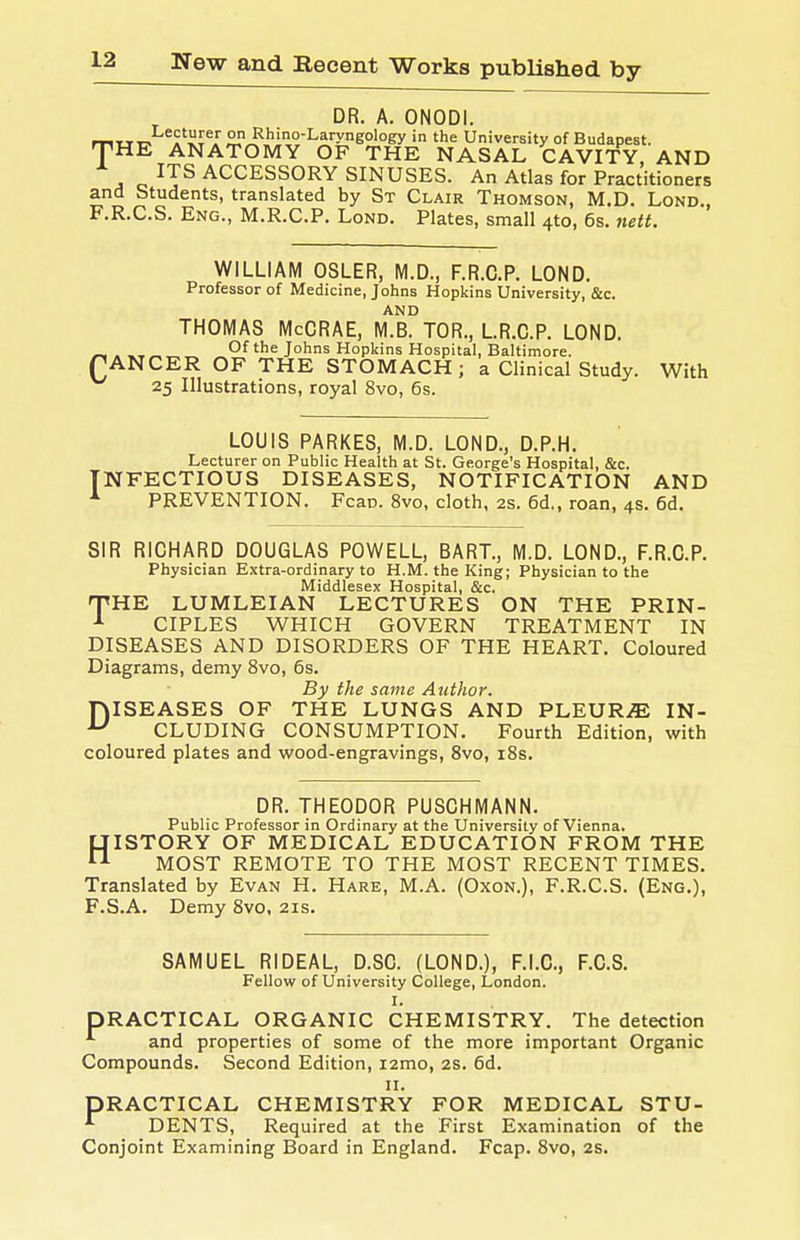 DR. A. ONODI. Ttrir. .'lli^'' 2?J^'°''^^'>'eology in the University of Budapest. HE ANATOMY OF THE NASAL CAVITY, AND ITS ACCESSORY SINUSES. An Atlas for Practitioners and Students, translated by St Clair Thomson, M.D. Lond., F.R.C.S, Eng., M.R.C.P. Lond. Plates, small 4to, 6s. nett. WILLIAM OSLER, M.D., F.R.C.P. LOND. Professor of Medicine, Johns Hopkins University, &c. AND THOMAS McCRAE, M.B. TOR., LR.C.P. LOND. C. ^ „ „ Of the Johns Hopkins Hospital, Baltimore. ANCER OF THE STOMACH; a Clinical Study. With 25 Illustrations, royal 8vo, 6s. LOUIS PARKES, M.D. LOND., D.P.H. Lecturer on Public Health at St. George's Hospital, &c. INFECTIOUS DISEASES, NOTIFICATION AND ^ PREVENTION. Fcao. 8vo, cloth, 2s. 6d., roan, 4s. 6d. SIR RICHARD DOUGLAS POWELL, BART., M.D. LOND., F.R.C.P. Physician Extra-ordinary to H.M. the King; Physician to the Middlesex Hospital, &c. 'PHE LUMLEIAN LECTURES ON THE PRIN- ^ CIPLES WHICH GOVERN TREATMENT IN DISEASES AND DISORDERS OF THE HEART. Coloured Diagrams, demy 8vo, 6s. By the same Author. niSEASES OF THE LUNGS AND PLEUR.E IN- ^ CLUDING CONSUMPTION. Fourth Edition, with coloured plates and wood-engravings, 8vo, i8s. DR. THEODOR PUSCHMANN. Public Professor in Ordinary at the University of Vienna. tJISTORY OF MEDICAL EDUCATION FROM THE 1^ MOST REMOTE TO THE MOST RECENT TIMES. Translated by Evan H. Hare, M.A. (Oxon.), F.R.C.S. (Eng.), F.S.A. Demy 8vo, 21s. SAMUEL RIDEAL, D.SC. (LOND.), F.I.C., F.C.S. Fellow of University College, London. I. PRACTICAL ORGANIC CHEMISTRY. The detection and properties of some of the more important Organic Compounds. Second Edition, i2mo, 2s. 6d. II. PRACTICAL CHEMISTRY FOR MEDICAL STU- DENTS, Required at the First Examination of the Conjoint Examining Board in England. Fcap. 8vo, 2s.