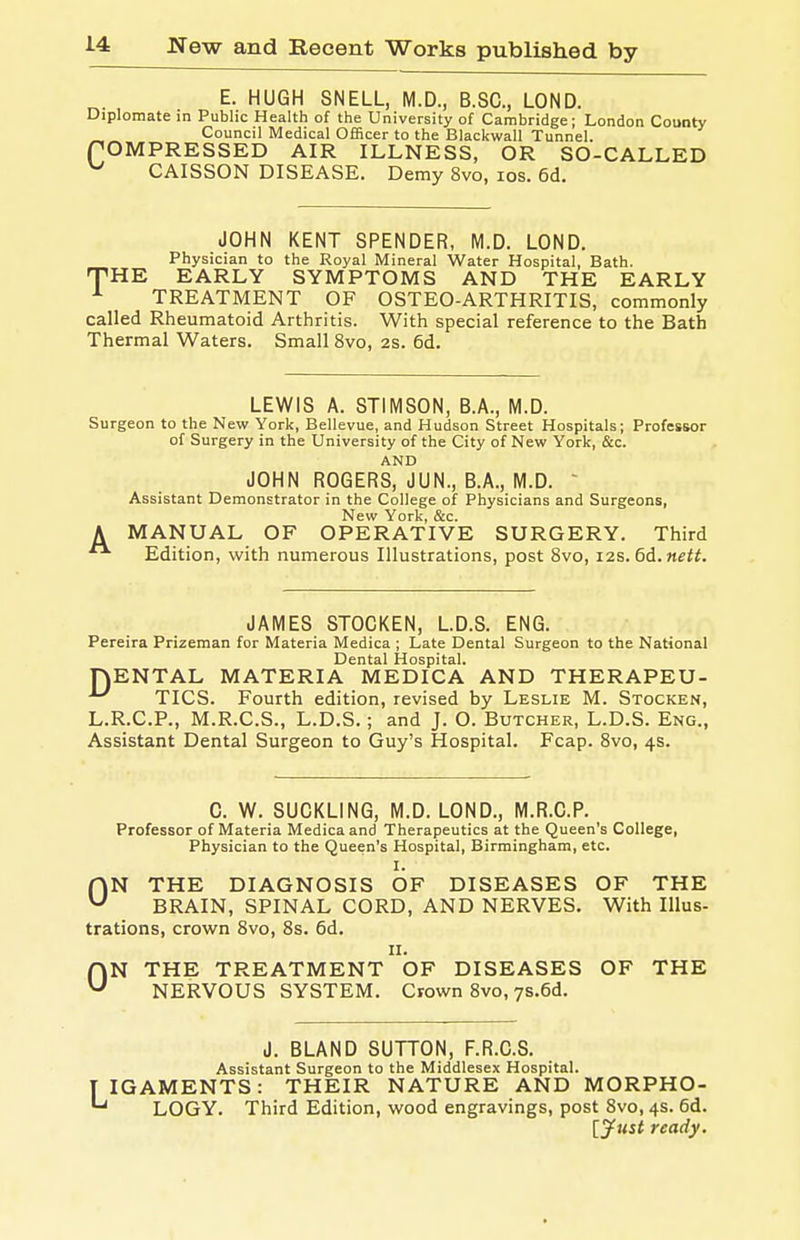 E. HUGH SNELL, M.D., B.SC, LOND. Diplomate in Public Health of the University of Cambridge; London County CCouncil Medical Officer to the Blackwall Tunnel. OMPRESSED AIR ILLNESS, OR SO-CALLED CAISSON DISEASE. Demy 8vo, los. 6d. JOHN KENT SPENDER, M.D. LOND. Physician to the Royal Mineral Water Hospital, Bath. HE EARLY SYMPTOMS AND THE EARLY TREATMENT OF OSTEO-ARTHRITIS, commonly called Rheumatoid Arthritis. With special reference to the Bath Thermal Waters. Small 8vo, 2s. 6d. T LEWIS A. STIMSON, B.A., M.D. Surgeon to the New York, Bellevue, and Hudson Street Hospitals; Professor of Surgery in the University of the City of New York, &c. AND JOHN ROGERS, JUN., B.A., M.D.  Assistant Demonstrator in the College of Physicians and Surgeons, New York, &c. A MANUAL OF OPERATIVE SURGERY. Third Edition, with numerous Illustrations, post 8vo, i2s.6d.nett. JAMES STOCKEN, L.D.S. ENG. Pereira Prizeman for Materia Medica ; Late Dental Surgeon to the National Dental Hospital. nENTAL MATERIA MEDICA AND THERAPEU- ^ TICS. Fourth edition, revised by Leslie M. Stocken, L.R.C.P., M.R.C.S., L.D.S.; and J. O. Butcher, L.D.S. Eng., Assistant Dental Surgeon to Guy's Hospital. Fcap. 8vo, 4s. C. W. SUCKLING, M.D. LOND., M.R.C.P. Professor of Materia Medica and Therapeutics at the Queen's College, Physician to the Queen's Hospital, Birmingham, etc. I. ON THE DIAGNOSIS OF DISEASES OF THE BRAIN, SPINAL CORD, AND NERVES. With Illus- trations, crown 8vo, 8s. 6d. II. ON THE TREATMENT OF DISEASES OF THE NERVOUS SYSTEM. Crown 8vo, ys.Gd. J. BLAND SUTTON, F.R.O.S. Assistant Surgeon to the Middlesex Hospital. IGAMENTS: THEIR NATURE AND MORPHO- LOGY. Third Edition, wood engravings, post 8vo, 4s. 6d. [jfust ready.