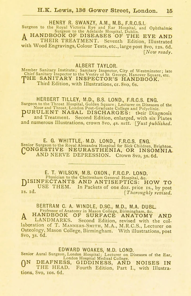 HENRY R. SWANZY, A.M., M.B., F.R.C.S.I. Surgeon to the Royal Victoria Eye and Ear Hospital, and Ophthalmic Surgeon to the Adelaide Hospital, Dublin. A HANDBOOK OF DISEASES OF THE EYE AND ^ THEIR TREATMENT. Seventh Edition, Illustrated with Wood Engravings, Colour Tests, etc., large post 8vo, 12s. 6d. [Now ready. ALBERT TAYLOR. Member Sanitary Institute; Sanitary Inspector, City of Westminster; late Chief Sanitary Inspector to the Vestry ot St George, Hanover Square, etc. fTHE SANITARY INSPECTOR'S HANDBOOK. Third Edition, with Illustrations, cr. 8vo, 6s. HERBERT TILLEY, M.D., B.S. LOND., F.R.C.S. ENG. Surgeon to the Throat Hospital, Golden Square ; Lecturer on Diseases of the Nose and Throat, London Post-Graduate College and Polyclinic. pURULENT NASAL DISCHARGES: tbeir Diagnosis and Treatment. Second Edition, enlarged, with six Plates and numerous Illustrations, crown Svo, 4s. nett. [jfust published. E. G. WHITTLE,. M.D. LOND., F.R.C.S. ENG. Senior Surgeon to the Royal Alexandra Hospital for Sick Children, Brighton fONGESTIVE NEURASTHENIA, OR INSOMNIA, ^ AND NERVE DEPRESSION. Crown Svo, 3s. 6d. E. T. WILSON, M.B. OXON., F.R.C.P. LOND. Physician to the Cheltenham General Hospital, &c. niSINFECTANTS AND ANTISEPTICS: HOW TO USE THEM. In Packets of one doz. price is., by post IS. id. [Thoroughly revised. BERTRAM C. A. WINDLE, D.SC, M.D., M.A. DUBL Professor of Anatomy in Mason College, Birmingham, &c. A HANDBOOK OF SURFACE ANATOMY AND LANDMARKS. Second Edition, revised with the col- laboration of T. Manners-Smith, M.A., M.R.C.S., Lecturer on Osteology, Mason College, Birmingham. With illustrations, post Svo, 3s. 6d. EDWARD WOAKES, M.D. LOND. Senior Aural Surgeon, London Hospital; Lecturer on Diseases of the Ear, London Hospital Medical College. QN DEAFNESS, GIDDINESS, AND NOISES IN THE HEAD. Fourth Edition, Part I., with Illustra- tions, Svo, los. 6d.