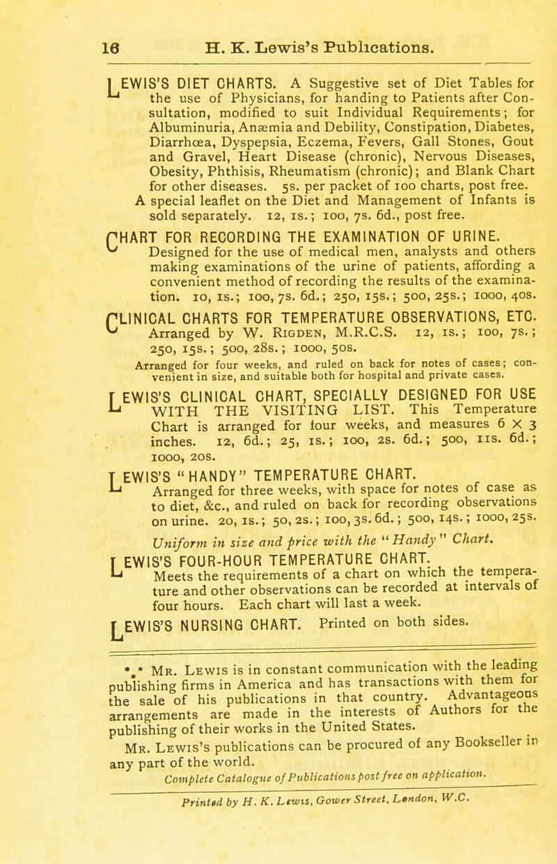 ] EWIS'S DIET CHARTS. A Suggestive set of Diet Tables for the use of Physicians, for handing to Patients after Con- sultation, modified to suit Individual Requirements; for Albuminuria, Anaamia and Debility, Constipation, Diabetes, Diarrhoea, Dyspepsia, Eczema, Fevers, Gall Stones, Gout and Gravel, Heart Disease (chronic). Nervous Diseases, Obesity, Phthisis, Rheumatism (chronic); and Blank Chart for other diseases. 5s. per packet of 100 charts, post free. A special leaflet on the Diet and Management of Infants is sold separately. 12, is.; 100, 7s. 6d., post free. f HART FOR RECORDING THE EXAMINATION OF URINE. ^ Designed for the use of medical men, analysts and others making examinations of the urine of patients, affording a convenient method of recording the results of the examina- tion. 10, IS.; 100, 7s. 6d.; 250,15s.; 500,25s.; 1000,40s. fLINICAL CHARTS FOR TEMPERATURE OBSERVATIONS, ETC Arranged by W. Rigden, M.R.C.S. 12, is.; 100, 7s.; 250, 15s.; 500, 28s.; 1000, 50s. Arranged for four weeks, and ruled on back for notes of cases; con- venient in size, and suitable both for hospital and private cases. r EWIS'S CLINICAL CHART, SPECIALLY DESIGNED FOR USE ^ WITH THE VISITING LIST. This Temperature Chart is arranged for lour weeks, and measures 6X3 inches. 12, 6d.; 25, is.; 100, 2S. 6d.; 500, lis. 6d.; 1000, 20s. T EWIS'S HANDY TEMPERATURE CHART. Arranged for three weeks, with space for notes of case as to diet, &c., and ruled on back for recording observations on urine. 20, is.; 50, 2s.; 100, 3s. 6d.; 500,14s.; 1000, 25s. Ufiifortn in size and price with the  Handy  Chart. I EWIS'S FOUR-HOUR TEMPERATURE CHART. Meets the requirements of a chart on which the tempera- ture and other observations can be recorded at intervals of four hours. Each chart will last a week. J^EWIS'S NURSING CHART. Printed on both sides. • • Mr. Lewis is in constant communication with the leading publishing firms in America and has transactions with them for the sale of his publications in that country. Advantageous arrangements are made in the interests of Authors for the publishing of their works in the United States. Mr. Lewis's publications can be procured of any Bookseller in any part of the world. Complete Catalogue of Publications post free on application. Printed by H. K. Lewis, Gower Street, L»ndon, W.C.