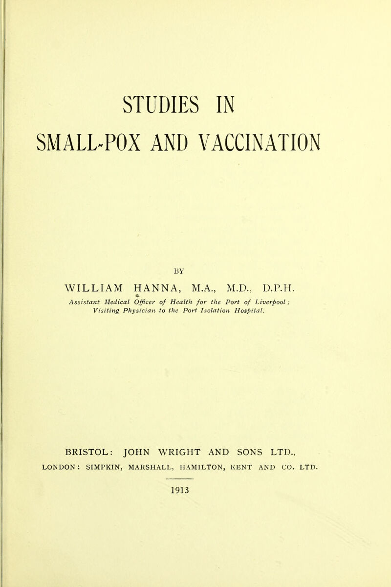 SMALL-POX AND VACCINATION BY WILLIAM HANNA, M.A., M.D., D.P.H. Assistant Medical Officer of Health for the Port of Liverpool ; Visiting Physician to the Port Isolation Hospital. BRISTOL: JOHN WRIGHT AND SONS LTD., LONDON : SIMPKIN, MARSHALL, HAMILTON, KENT AND CO. LTD. 1913