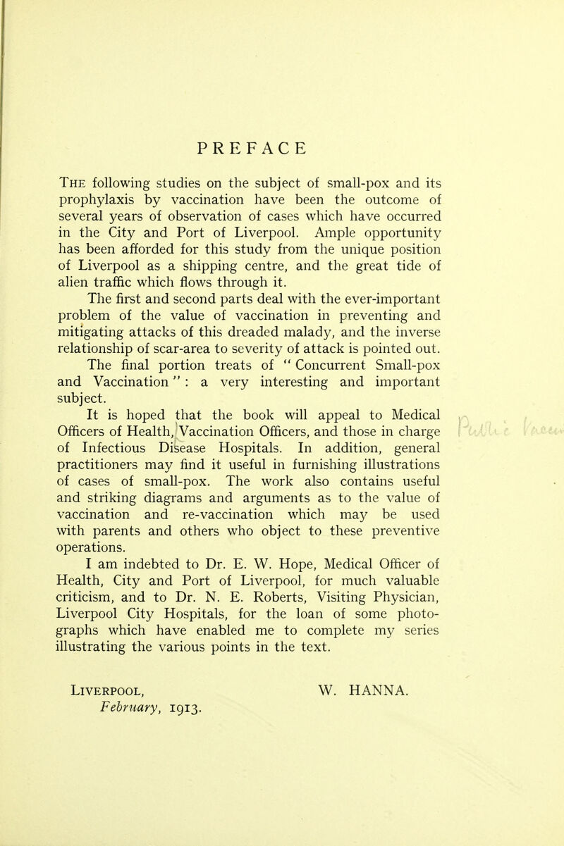 PREFACE The following studies on the subject of small-pox and its prophylaxis by vaccination have been the outcome of several years of observation of cases which have occurred in the City and Port of Liverpool. Ample opportunity has been afforded for this study from the unique position of Liverpool as a shipping centre, and the great tide of alien traffic which flows through it. The first and second parts deal with the ever-important problem of the value of vaccination in preventing and mitigating attacks of this dreaded malady, and the inverse relationship of scar-area to severity of attack is pointed out. The final portion treats of Concurrent Small-pox and Vaccination : a very interesting and important subject. It is hoped that the book will appeal to Medical Officers of Health, Vaccination Officers, and those in charge of Infectious Disease Hospitals. In addition, general practitioners may find it useful in furnishing illustrations of cases of small-pox. The work also contains useful and striking diagrams and arguments as to the value of vaccination and re-vaccination which may be used with parents and others who object to these preventive operations. I am indebted to Dr. E. W. Hope, Medical Officer of Health, City and Port of Liverpool, for much valuable criticism, and to Dr. N. E. Roberts, Visiting Physician, Liverpool City Hospitals, for the loan of some photo- graphs which have enabled me to complete my series illustrating the various points in the text. Liverpool, February, 1913. W. HANNA.