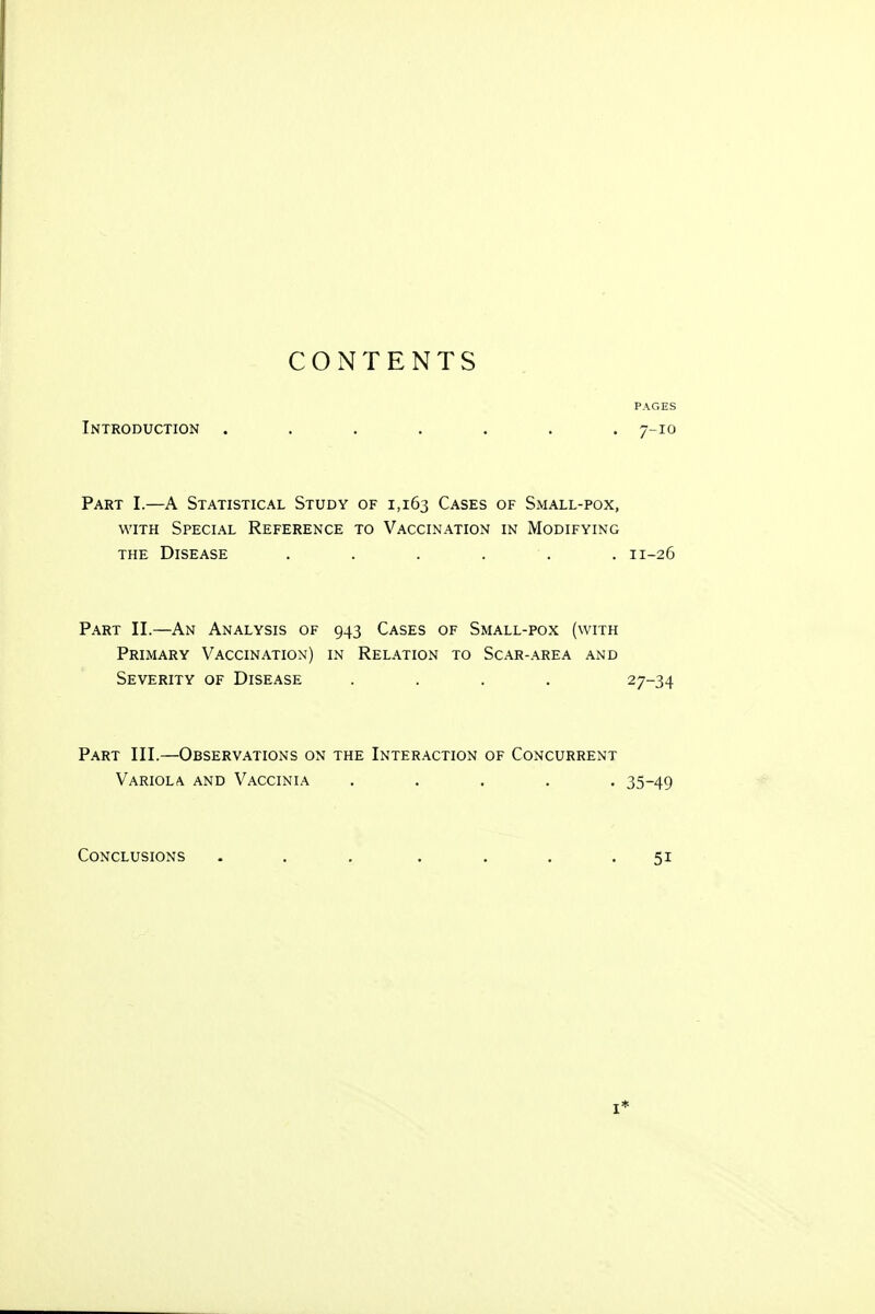 CONTENTS PAGES Introduction ....... 7-10 Part I.—A Statistical Study of 1,163 Cases of Small-pox, with Special Reference to Vaccination in Modifying the Disease . . . . . 11-26 Part II.—An Analysis of 943 Cases of Small-pox (with Primary Vaccination) in Relation to Scar-area and Severity of Disease .... 27-34 Part III.—Observations on the Interaction of Concurrent Variola and Vaccinia ..... 35-49 Conclusions . . . . . . .51