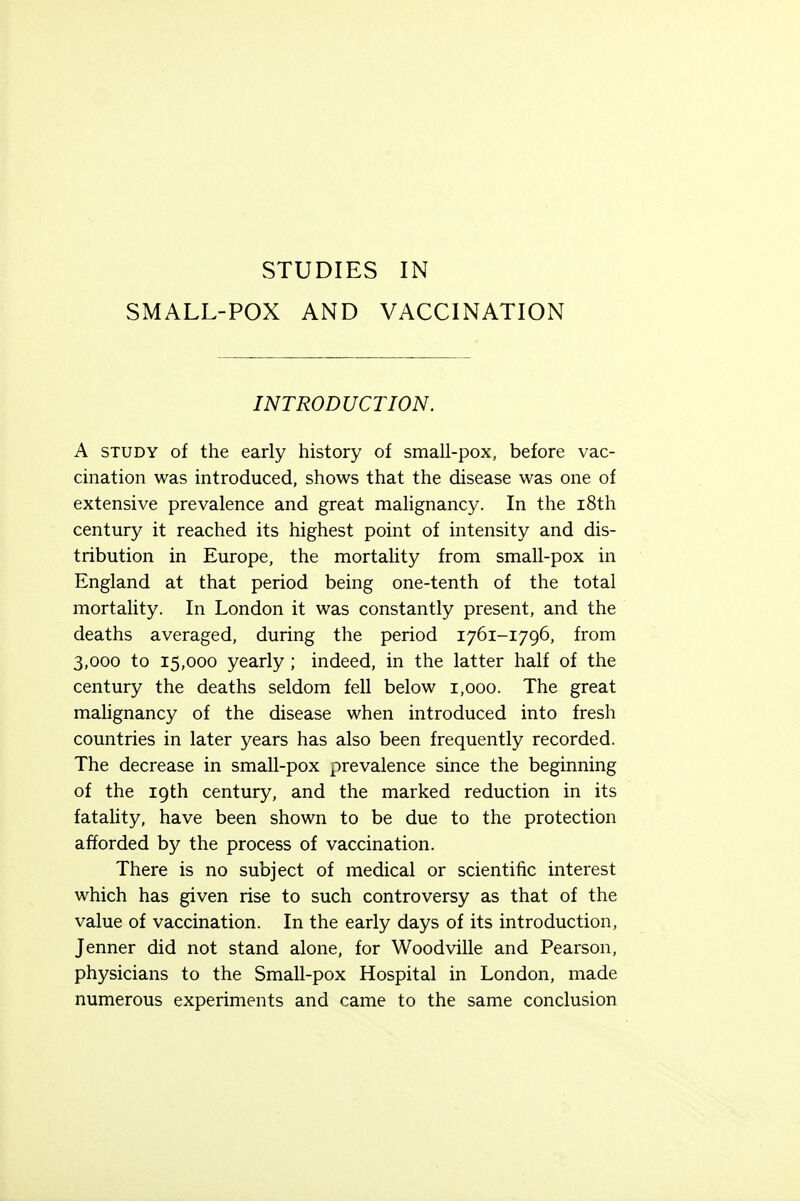 SMALL-POX AND VACCINATION INTRODUCTION. A study of the early history of small-pox, before vac- cination was introduced, shows that the disease was one of extensive prevalence and great malignancy. In the 18th century it reached its highest point of intensity and dis- tribution in Europe, the mortality from small-pox in England at that period being one-tenth of the total mortality. In London it was constantly present, and the deaths averaged, during the period 1761-1796, from 3,000 to 15,000 yearly; indeed, in the latter half of the century the deaths seldom fell below 1,000. The great malignancy of the disease when introduced into fresh countries in later years has also been frequently recorded. The decrease in small-pox prevalence since the beginning of the 19th century, and the marked reduction in its fatality, have been shown to be due to the protection afforded by the process of vaccination. There is no subject of medical or scientific interest which has given rise to such controversy as that of the value of vaccination. In the early days of its introduction, Jenner did not stand alone, for Woodville and Pearson, physicians to the Small-pox Hospital in London, made numerous experiments and came to the same conclusion