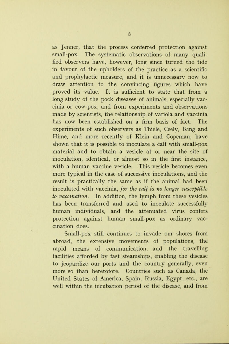 as Jenner, that the process conferred protection against small-pox. The systematic observations of many quali- fied observers have, however, long since turned the tide in favour of the upholders of the practice as a scientific and prophylactic measure, and it is unnecessary now to draw attention to the convincing figures which have proved its value. It is sufficient to state that from a long study of the pock diseases of animals, especially vac- cinia or cow-pox, and from experiments and observations made by scientists, the relationship of variola and vaccinia has now been established on a firm basis of fact. The experiments of such observers as Thiele, Ceely, King and Hime, and more recently of Klein and Copeman, have shown that it is possible to inoculate a calf with small-pox material and to obtain a vesicle at or near the site of inoculation, identical, or almost so in the first instance, with a human vaccine vesicle. This vesicle becomes even more typical in the case of successive inoculations, and the result is practically the same as if the animal had been inoculated with vaccinia, for the calf is no longer susceptible to vaccination. In addition, the lymph from these vesicles has been transferred and used to inoculate successfully human individuals, and the attenuated virus confers protection against human small-pox as ordinary vac- cination does. Small-pox still continues to invade our shores from abroad, the extensive movements of populations, the rapid means of communication, and the travelling facilities afforded by fast steamships, enabling the disease to jeopardize our ports and the country generally, even more so than heretofore. Countries such as Canada, the United States of America, Spain, Russia, Egypt, etc., are well within the incubation period of the disease, and from