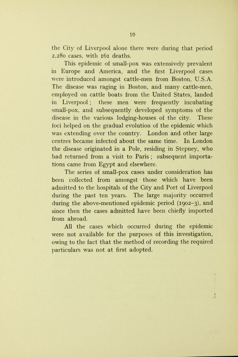 the City of Liverpool alone there were during that period 2,280 cases, with 161 deaths. This epidemic of small-pox was extensively prevalent in Europe and America, and the first Liverpool cases were introduced amongst cattle-men from Boston, U.S.A. The disease was raging in Boston, and many cattle-men, employed on cattle boats from the United States, landed in Liverpool; these men were frequently incubating small-pox, and subsequently developed symptoms of the disease in the various lodging-houses of the city. These foci helped on the gradual evolution of the epidemic which was extending over the country. London and other large centres became infected about the same time. In London the disease originated in a Pole, residing in Stepney, who had returned from a visit to Paris ; subsequent importa- tions came from Egypt and elsewhere. The series of small-pox cases under consideration has been collected from amongst those which have been admitted to the hospitals of the City and Port of Liverpool during the past ten years. The large majority occurred during the above-mentioned epidemic period (1902-3), and since then the cases admitted have been chiefly imported from abroad. All the cases which occurred during the epidemic were not available for the purposes of this investigation, owing to the fact that the method of recording the required particulars was not at first adopted.