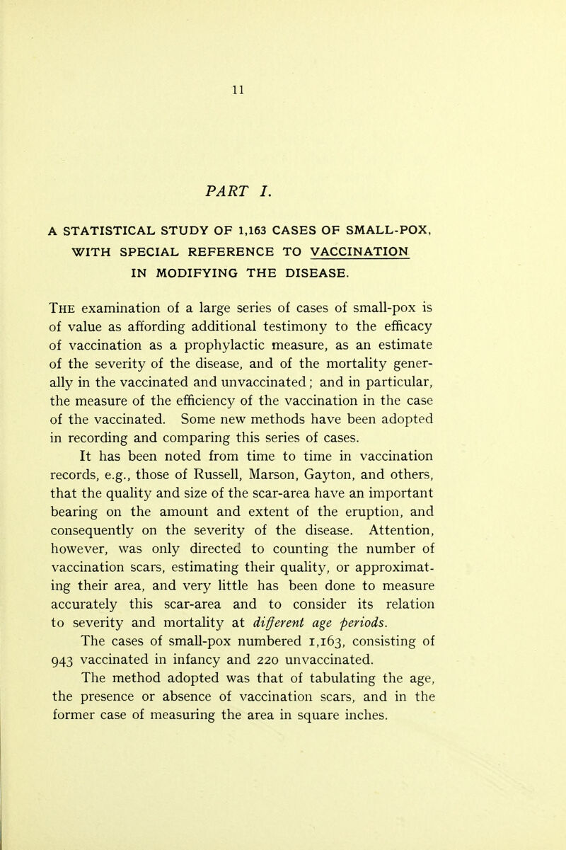 PART I. A STATISTICAL STUDY OF 1,163 CASES OF SMALL-POX, WITH SPECIAL REFERENCE TO VACCINATION IN MODIFYING THE DISEASE. The examination of a large series of cases of small-pox is of value as affording additional testimony to the efficacy of vaccination as a prophylactic measure, as an estimate of the severity of the disease, and of the mortality gener- ally in the vaccinated and unvaccinated; and in particular, the measure of the efficiency of the vaccination in the case of the vaccinated. Some new methods have been adopted in recording and comparing this series of cases. It has been noted from time to time in vaccination records, e.g., those of Russell, Marson, Gayton, and others, that the quality and size of the scar-area have an important bearing on the amount and extent of the eruption, and consequently on the severity of the disease. Attention, however, was only directed to counting the number of vaccination scars, estimating their quality, or approximat- ing their area, and very little has been done to measure accurately this scar-area and to consider its relation to severity and mortality at different age periods. The cases of small-pox numbered 1,163, consisting of 943 vaccinated in infancy and 220 unvaccinated. The method adopted was that of tabulating the age, the presence or absence of vaccination scars, and in the former case of measuring the area in square inches.