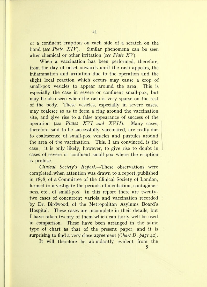 or a confluent eruption on each side of a scratch on the hand (see Plate XIV). Similar phenomena can be seen after chemical or other irritation (see Plate XV). When a vaccination has been performed, therefore, from the day of onset onwards until the rash appears, the inflammation and irritation due to the operation and the slight local reaction which occurs may cause a crop of small-pox vesicles to appear around the area. This is especially the case in severe or confluent small-pox, but may be also seen when the rash is very sparse on the rest of the body. These vesicles, especially in severe cases, may coalesce so as to form a ring around the vaccination site, and give rise to a false appearance of success of the operation (see Plates XVI and XVII). Many cases, therefore, said to be successfully vaccinated, are really due to coalescence of small-pox vesicles and pustules around the area of the vaccination. This, I am convinced, is the case ; it is only likely, however, to give rise to doubt in cases of severe or confluent small-pox where the eruption is profuse. Clinical Society's Report.—These observations were completed, when attention was drawn to a report, published in 1878, of a Committee of the Clinical Society of London, formed to investigate the periods of incubation, contagious- ness, etc., of small-pox In this report there are twenty- two cases of concurrent variola and vaccination recorded by Dr. Birdwood, of the Metropolitan Asylums Board's Hospital. These cases are incomplete in their details, but I have taken twenty of them which can fairly well be used in comparison. These have been arranged in the same type of chart as that of the present paper, and it is surprising to find a very close agreement (Chart D, page 42). It will therefore be abundantly evident from the 5