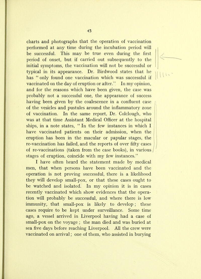 charts and photographs that the operation of vaccination performed at any time during the incubation period will be successful. This may be true even during the first period of onset, but if carried out subsequently to the initial symptoms, the vaccination will not be successful or typical in its appearance. Dr. Birdwood states that he has only found one vaccination which was successful if vaccinated on the day of eruption or after. In my opinion, and for the reasons which have been given, the case was probably not a successful one, the appearance of success having been given by the coalescence in a confluent case of the vesicles and pustules around the inflammatory zone of vaccination. In the same report, Dr. Colclough, who was at that time Assistant Medical Officer at the hospital ships, in a note states, In the few instances in which I have vaccinated patients on their admission, when the eruption has been in the macular or papular stages, the re-vaccination has failed, and the reports of over fifty cases of re-vaccinations (taken from the case books), in various, stages of eruption, coincide with my few instances. I have often heard the statement made by medical men, that when persons have been vaccinated and the operation is not proving successful, there is a likelihood they will develop small-pox, or that these cases ought to be watched and isolated. In my opinion it is in cases recently vaccinated which show evidences that the opera- tion will probably be successful, and where there is low immunity, that small-pox is likely to develop; these cases require to be kept under surveillance. Some time ago, a vessel arrived in Liverpool having had a case of small-pox on the voyage ; the man died and was buried at sea five days before reaching Liverpool. All the crew were vaccinated on arrival; one of them, who assisted in burying