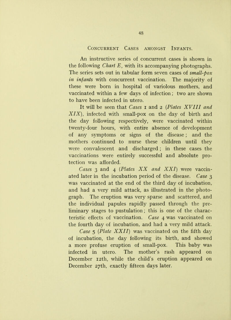 Concurrent Cases amongst Infants. An instructive series of concurrent cases is shown in the following Chart E, with its accompanying photographs. The series sets out in tabular form seven cases of small-pox in infants with concurrent vaccination. The majority of these were born in hospital of variolous mothers, and vaccinated within a few days of infection; two are shown to have been infected in utero. It will be seen that Cases i and 2 {Plates XVIII and XIX), infected with small-pox on the da)' of birth and the day following respectively, were vaccinated within twenty-four hours, with entire absence of development of any symptoms or signs of the disease; and the mothers continued to nurse these children until they were convalescent and discharged; in these cases the vaccinations were entirely successful and absolute pro- tection was afforded. Cases 3 and 4 {Plates XX and XXI) were vaccin- ated later in the incubation period of the disease. Case 3 was vaccinated at the end of the third day of incubation, and had a very mild attack, as illustrated in the photo- graph. The eruption was very sparse and scattered, and the individual papules rapidly passed through the pre- liminary stages to pustulation; this is one of the charac- teristic effects of vaccination. Case 4 was vaccinated on the fourth day of incubation, and had a very mild attack. Case 5 {Plate XXII) was vaccinated on the fifth day of incubation, the day following its birth, and showed a more profuse eruption of small-pox. This baby was infected in utero. The mother's rash appeared on December 12th, while the child's eruption appeared on December 27th, exactly fifteen days later.