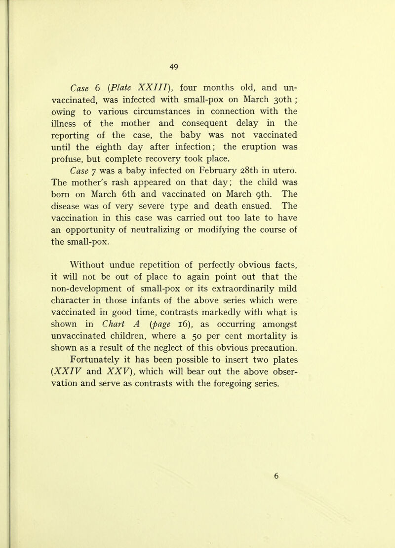 Case 6 (Plate XXIII), four months old, and un- vaccinated, was infected with small-pox on March 30th ; owing to various circumstances in connection with the illness of the mother and consequent delay in the reporting of the case, the baby was not vaccinated until the eighth day after infection; the eruption was profuse, but complete recovery took place. Case 7 was a baby infected on February 28th in utero. The mother's rash appeared on that day; the child was born on March 6th and vaccinated on March 9th. The disease was of very severe type and death ensued. The vaccination in this case was carried out too late to have an opportunity of neutralizing or modifying the course of the small-pox. Without undue repetition of perfectly obvious facts, it will not be out of place to again point out that the non-development of small-pox or its extraordinarily mild character in those infants of the above series which were vaccinated in good time, contrasts markedly with what is shown in Chart A [page 16), as occurring amongst unvaccinated children, where a 50 per cent mortality is shown as a result of the neglect of this obvious precaution. Fortunately it has been possible to insert two plates (XXIV and XXV), which will bear out the above obser- vation and serve as contrasts with the foregoing series. 6