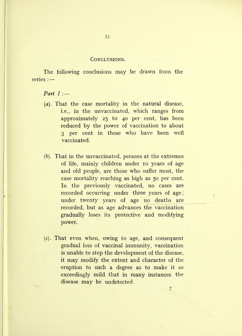 Conclusions. The following conclusions may be drawn from the series :— Part I :— (a) . That the case mortality in the natural disease, i.e., in the unvaccinated, which ranges from approximately 25 to 40 per cent, has been reduced by the power of vaccination to about 3 per cent in those who have been well vaccinated. (b) . That in the unvaccinated, persons at the extremes of life, mainly children under 10 years of age and old people, are those who suffer most, the case mortality reaching as high as 50 per cent. In the previously vaccinated, no cases are recorded occurring under three years of age; under twenty years of age no deaths are recorded, but as age advances the vaccination gradually loses its protective and modifying power. (c) . That even when, owing to age, and consequent gradual loss of vaccinal immunity, vaccination is unable to stop the development of the disease, it may modify the extent and character of the eruption to such a degree as to make it so exceedingly mild that in many instances the disease may be undetected. 7