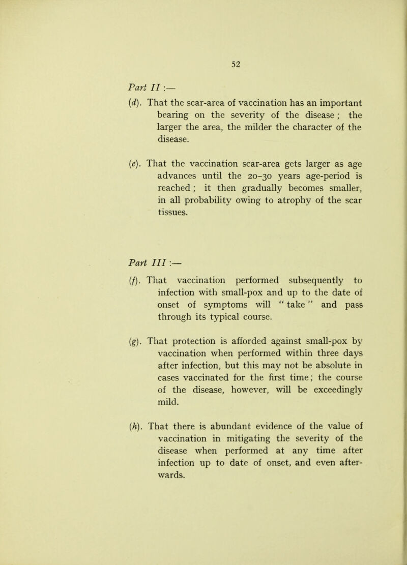 Pari II :— (d) . That the scar-area of vaccination has an important bearing on the severity of the disease ; the larger the area, the milder the character of the disease. (e) . That the vaccination scar-area gets larger as age advances until the 20-30 years age-period is reached ; it then gradually becomes smaller, in all probability owing to atrophy of the scar tissues. Part III :— (/). That vaccination performed subsequently to infection with small-pox and up to the date of onset of symptoms will  take and pass through its typical course. (g) . That protection is afforded against small-pox by vaccination when performed within three days after infection, but this may not be absolute in cases vaccinated for the first time; the course of the disease, however, will be exceedingly mild. (h) . That there is abundant evidence of the value of vaccination in mitigating the severity of the disease when performed at any time after infection up to date of onset, and even after- wards.