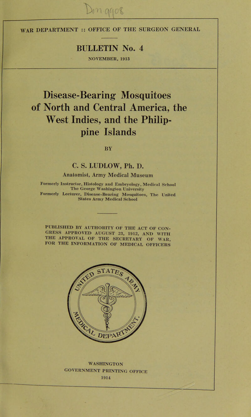 BULLETIN No. 4 NOVEMBER, 1913 Disease-Bearing Mosquitoes of North and Central America, the West Indies, and the Philip- pine Islands BY C. S. LUDLOW, Ph. D. Anatomist, Army Medical Museum Formerly Instructor, Histology and Embryology, Medical School The George Washington University Formerly Lecturer, Disease-Bearing Mosquitoes, The United States Army Medical School PUBLISHED BY AUTHORITY OF THE ACT OF CON- GRESS APPROVED AUGUST 23, 1912, AND WITH THE APPROVAL OF THE SECRETARY OF WAR, FOR THE INFORMATION OF MEDICAL OFFICERS WASHINGTON GOVERNMENT PRINTING OFFICE 1914